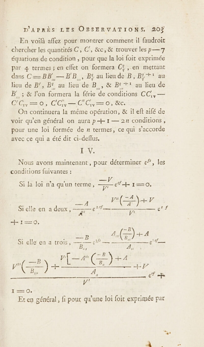 En voilà affez pour montrer comment il faudroit chercher les quantités C, C’, &amp;c, &amp; trouver les p—7 équations de condition , pour que la loi foit exprimée par 4 termes ; en effet on formera Cf. ,.en mettant dans C— BB — BB, B% au lieu de B, B T au lieu de B/, B? au lieu de B , &amp; B1*' au lieu de B' ; &amp; l’on formera la férie de conditions CC;, — DRE COL OO OR On continuera la même opération, &amp; il eft aifé de voir qu’en général on aura p+ 1 — 2n conditions , pour une loi formée de n termes, ce qui s’accorde avec ce qui a été dit ci-deflus. | LV. Nous avons maintenant, pour déterminer ef, les conditions fuivantes : Si la loi n’a qu'un terme, Ÿ+H 10. Fee }+ 4 Sielle en a deux TR PERS NL MAS es f À Le ps] 4! : V' + 1—=0O, Pris ) A —) + . ° — E 1e ” DR EU TG 0. CN “? A}, 14 B pÊ a (=) +4 en AGE, B}, À sf e Se il ET fu } fan Oe Eten général, fi pour qu’une loi foit exprimée par