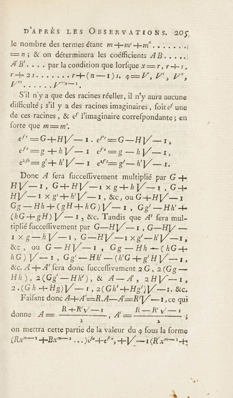 le nombre des termes étant m—-m!+m.. = n; &amp; on déterminera les coéfficients 4B..... AB. ... par la condition que lorfque x=r,r+s, sat SO CRE) QE PSI, RESTE GES 4 RER S1l n'y a que des racines réelles, il ny aura aucune difficulté ; s’il y a des racines imaginaires, foitef une de ces racines, &amp; ef l'imaginaire correfpondante ; en forte que m—m', Ce CM de er +hl/— UEFA —h}/— 7, RE +E Ya gr. Donc À fera fuccefivement multiplié par G # HV/—1, G+HV/—i x g+hl/—1,G4# HV/—1xg' +R |/—1, &amp;c,ouG+H]/— 7 Gg—Hh+(sH+RG)l/— 1, Ge’ —Hh + (hG+gH)V/— 71, &amp;c. Tandis que À fera mul- tiplié fucceflivement par G—HV/— 1,G—H)/ — 1Xg—hV/—1, G—HV/—1xg —hl/—r, De OÙ Ge HV -t »s Gg —Hh(hG+ ROUTE TL. Gg'—Hh—(hG+g HV/— 7, &amp;c. A+ 4'fera donc fucceflivement 2G, 2(Gg — Hh),2(Gg —Hh), &amp; A— 4, 2HV/—1, 2.(Gh HHg)V/— 1, 2(Gh'+Hg/)1/—1. &amp;c. Faifant donc 44 4'=R.4—A—R1/ —1, ce qui donne À — A eu Etes potes Sn EE: 5 on mettra cette partie de la valeur du 4 fous la forme (Ra Bar, Del I (RTS