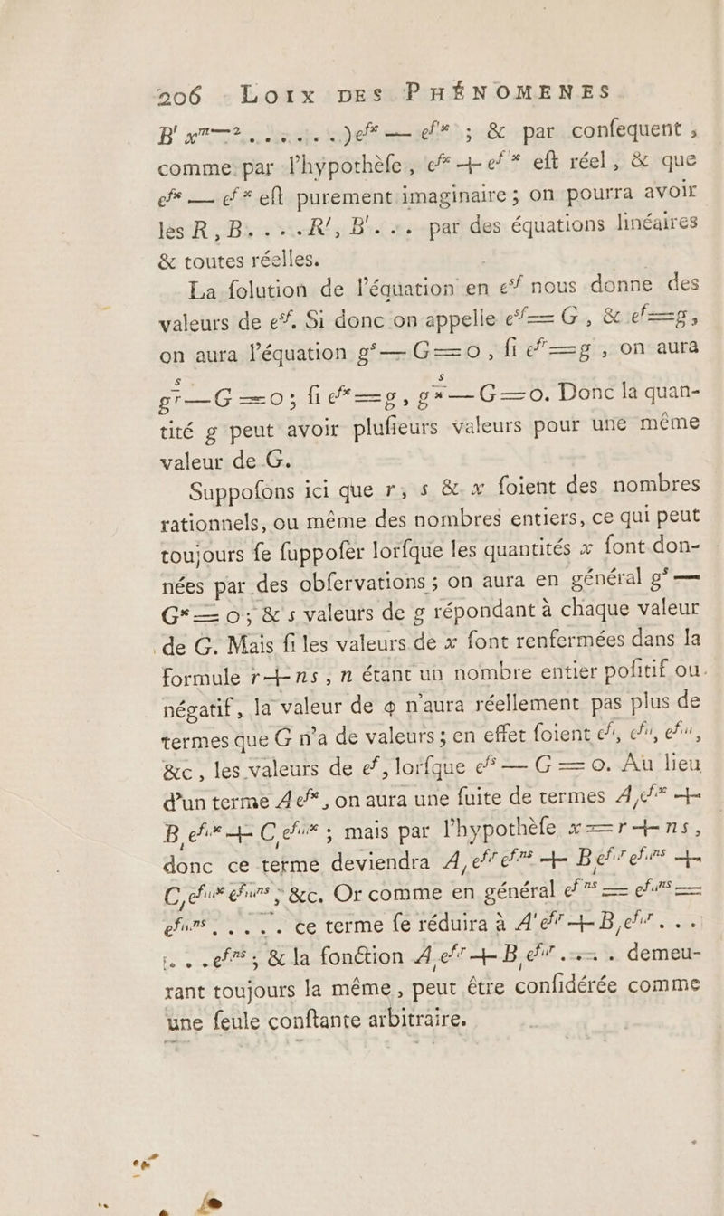 B'am—r. ss.) er ; &amp; par D nr ; comme: par lhypothèle, ef +ef* eft réel, &amp; que ef — cf # eft purement imaginaire ; on pourra avoir les R,B....R/,B'. +. par des équations linéaires &amp; toutes réelles. La folution de l'équation en 1e nous donne des valeurs de e*, Si donc on appelle «— G, &amp; e—=p$, on aura l’équation g’— Go, fig, on aura S g'r=G —O; fie“—pg ,ga—G—0. Donc la quan- tité g peut avoir its valeurs pour une même valeur de G. Suppofons ici que r; s &amp;.x foient des nombres rationnels, ou même des nombres entiers, ce qui peut toujours fe fuppofer lorfque les quantités x font don- nées par. des obfervations ; on aura en général g°— — 0; &amp;'s valeurs de g répondant à chaque valeur formule rns,n étant un nombre entier pofitif ou. négatif, la valeur de @ n'aura réellement pas plus de termes que G n’a de valeurs ; en effet foient &amp;/, cf, efu, &amp;c, les valeurs de ef, lorfque — G = 0. Au lieu d’un terme 4e, on aura une fuite de termes 4,2% + B eh + C efi# : mais par l’hypothèfe x==rHns, Re ce terme deviendra À4,efef + Be ehurs LE Ceux eur; &amp;c, Or comme en général mL fu — fr | .... ce terme fe réduira à A’ Be... ef; &amp; la fonction A4 ef + Be”... demeu- rant toujours la même, peut être FL tdée comme une feule conftante arbitraire.