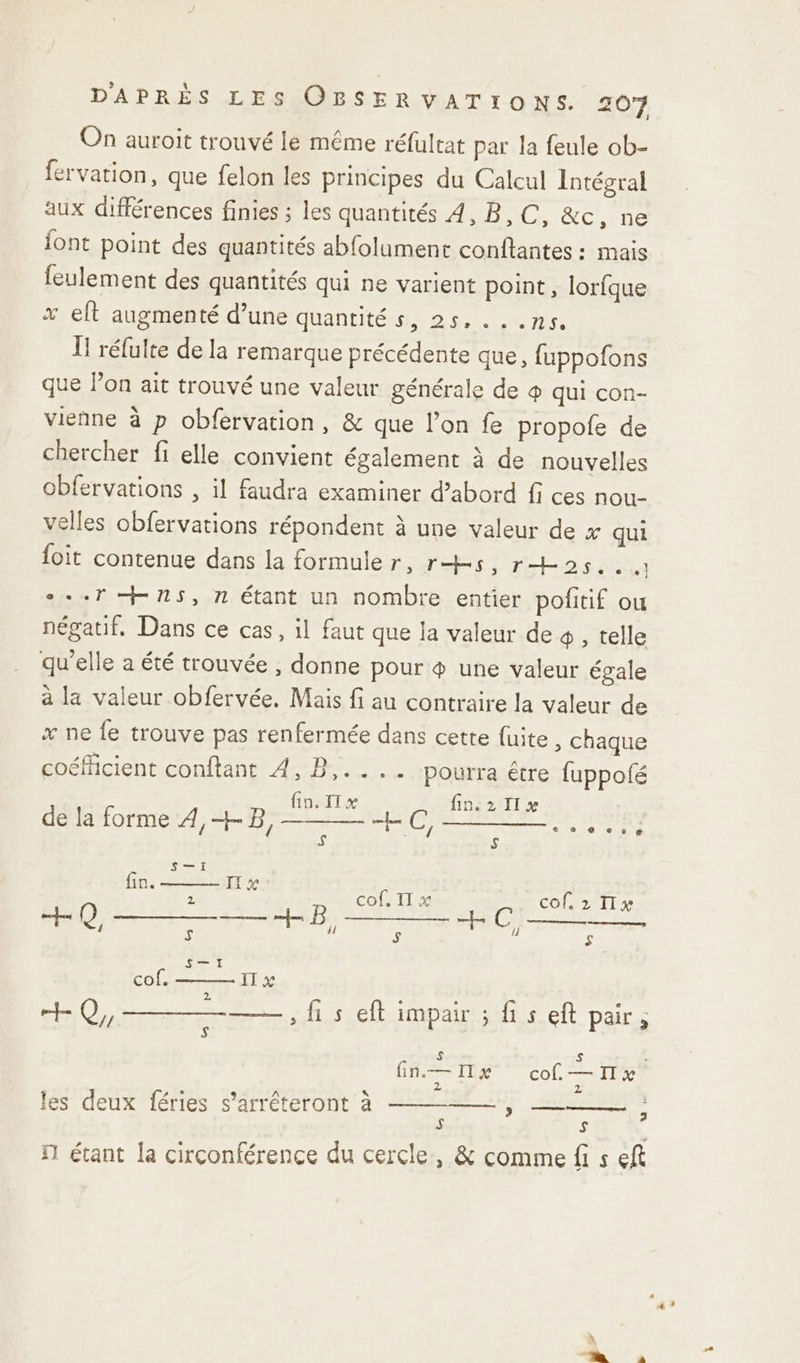 On auroit trouvé le même réfultat par la feule ob- fervation, que felon les principes du Calcul Intégral aux différences finies ; les quantités 4, B,C, &amp;c, ne jont point des quantités abfolument conftantes : mais feulement des quantités qui ne varient point, lorfque x eft augmenté d’une quantité s, 25, .. .ns. Ï réfulte de la remarque précédente que, fuppofons que lon ait trouvé une valeur générale de ® qui con- vienne à p obfervation, &amp; que l’on fe propole de chercher fi elle convient également à de nouvelles obfervations , il faudra examiner d’abord fi ces nou- velles obfervations répondent à une valeur de x qui foit contenue dans la formuler, rs, ras... *..7 + ns, n étant un nombre entier pofitif ou négatif, Dans ce cas, il faut que la valeur de 4 , telle qu'elle a été trouvée ; donne pour 4 une valeur égale à la valeur obfervée. Mais fi au contraire la valeur de x ne fe trouve pas renfermée dans cette fuite, chaque coéficient conftant 4, B,.... pourra être fuppofé fin, IT x fin:2 I x de la forme EE TA PNA TE 5} $ fin. cof, Il x cof, 2 IIx + —— ii $ (7 S , hs eft impair ; fi s eft pair ; S S fn— x cof—Ix 2 2 2 h: les deux féries s’arréteront à y — $ S fn étant la circonférence du cercle, &amp; comme fi s eft 2