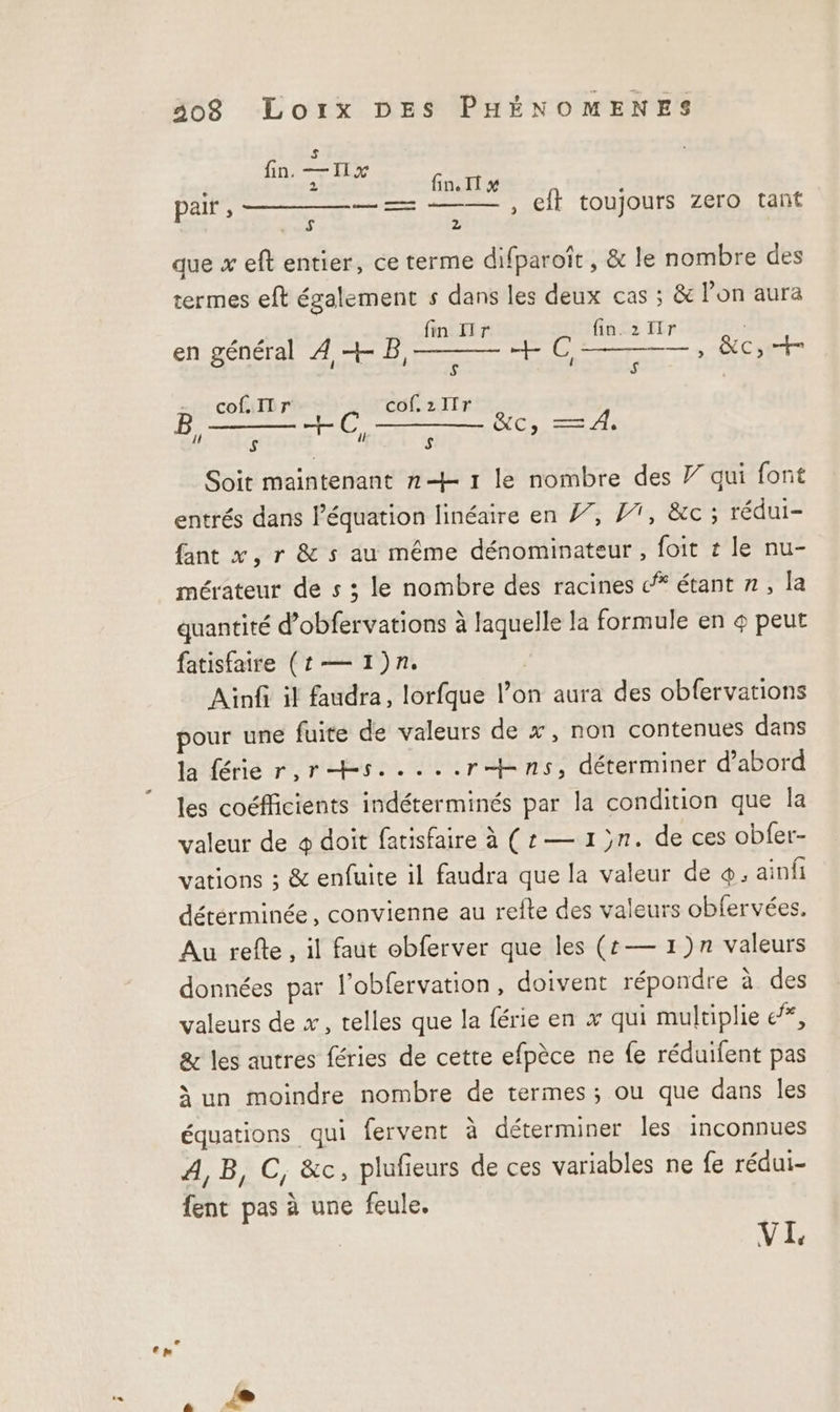 5 fin —HNx 2 fin. IT # pair , —— —— , eff toujours zero tant A) 2 que x eft entier, ce terme difparoît , & le nombre des termes eft également s dans les deux cas ; & l’on aura fin Hr fin.2ïir en général À +- Dir. pr HOT û | 1 cof. Ir cof.zIIr +C, REA TUE des — À, $ B, s e Soit maintenant n + 1 le nombre des Y qui font entrés dans léquation linéaire en 7, 17, &c; rédui- fant x, r & s au même dénominateur , foit r le nu- mérateur de s ; le nombre des racines étant #, la quantité d’obfervations à laquelle la formule en 4 peut fatisfaire (1 — 1)n. ; Ainfi il faudra, lorfque l’on aura des obfervations pour une fuite de valeurs de x, non contenues dans la férier,rhs.....rbns, déterminer d’abord les coéfficients indéterminés par la condition que la valeur de + doit fatisfaire à (:— 1 }n. de ces obfer- vations ; & enfuite il faudra que la valeur de ainfi dérérminée, convienne au refte des valeurs obfervées. Au refte , il faut obferver que les (t— 1)n valeurs données par l’obfervation, doivent répondre à des valeurs de x, telles que la férie en x qui multiplie e, & les autres féries de cette efpèce ne fe réduifent pas à un moindre nombre de termes; ou que dans les équations qui fervent à déterminer les inconnues A,B, C, &c, plufieurs de ces variables ne fe rédui- fent pas à une feule.