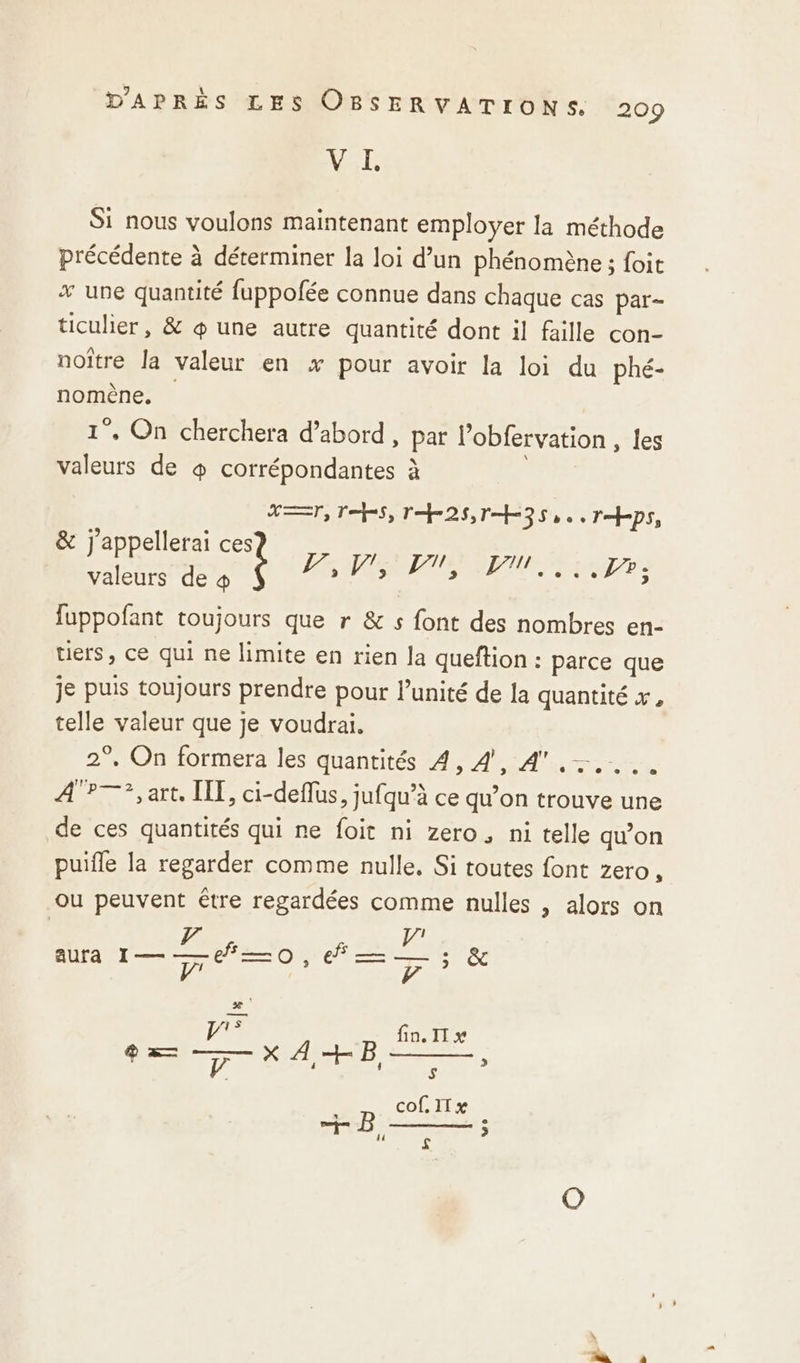 VAR Si nous voulons maintenant employer la méthode précédente à déterminer la loi d’un phénomène ; foit * une quantité fuppofée connue dans chaque cas par- ticulier, &amp; œ une autre quantité dont il faille con- noître la valeur en x pour avoir la loi du phé- nomène, 1°. On cherchera d’abord, par l’obfervation , les valeurs de + corrépondantes à ET, Tehes, lhr28, ons ne RE Tps, &amp; j'appellerai ce PV, D, Pi... pr: valeurs de 4 fuppofant toujours que r &amp; s font des nombres en- uers, ce qui ne limite en rien la queftion : parce que je puis toujours prendre pour unité de la quantité x, telle valeur que je voudrai. 2°. On formera les quantités 4, 4, 4 .-.... P—?, art. [IT, ci-deflus ; Jufqu'à ce qu’on trouve une de ces quantités qui ne foit ni zero, ni telle qu’on puifle la regarder comme nulle, Si toutes font zero, ou peuvent être regardées comme nulles , alors on 7 aura I—-7#—0, D &amp; Ai fin. II x pe. V 4 4 S cof. II x + B ;