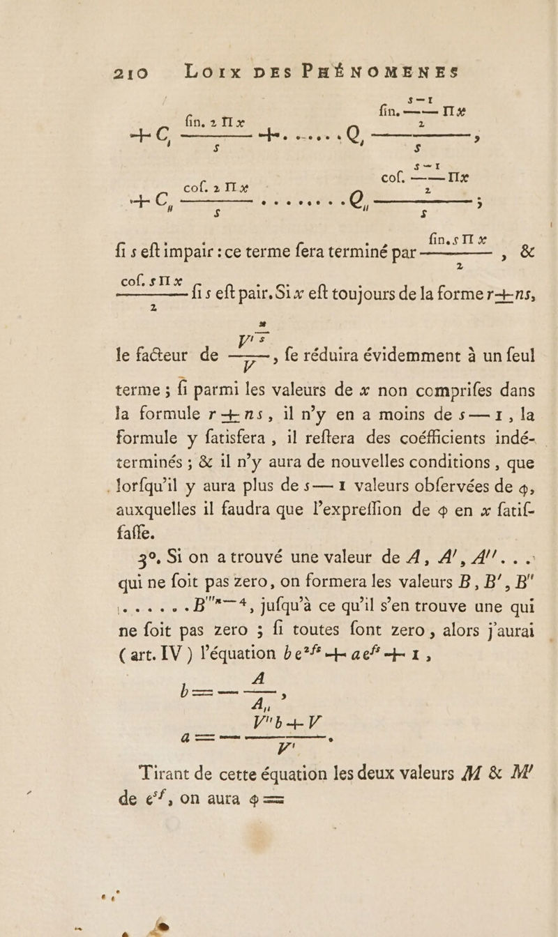 Sir fin. 2 1x de PTE re Gr RQ, ; SE Co 2 TRE cor re +C, NE LOC Pr 7: {1 s eft impair : ce terme fera terminé par _- Eu cof. sII x {1 s eft pair. Six eft toujours de la forme r+ns, sh [! &gt; 5 V terme ; fi parmi les valeurs de x non comprifes dans la formule r+ns, il ny en a moins des—1,]1a formule y fatisfera , il reftera des coéfficients indé- terminés ; &amp; 1l n’y aura de nouvelles conditions , que Jorfqu'il y aura plus de s— 1 valeurs obfervées de 4, auxquelles il faudra que lexpreflion de + en x fatif- fafle. 3°, Si on a trouvé une valeur de 4, 4/7, 4/!.. qui ne foit pas zero, on formera les valeurs B, B’, B ......B7#, jufqu'à ce qu'il s’en trouve une qui ne foit pas zero ; fi toutes font zero, alors j'aurai (art. IV ) l'équation befhaeñHr, le facteur de , fe réduira évidemment à un feul Tirant de cette équation les deux valeurs 41 &amp; W’ de ef, on aura 4 =