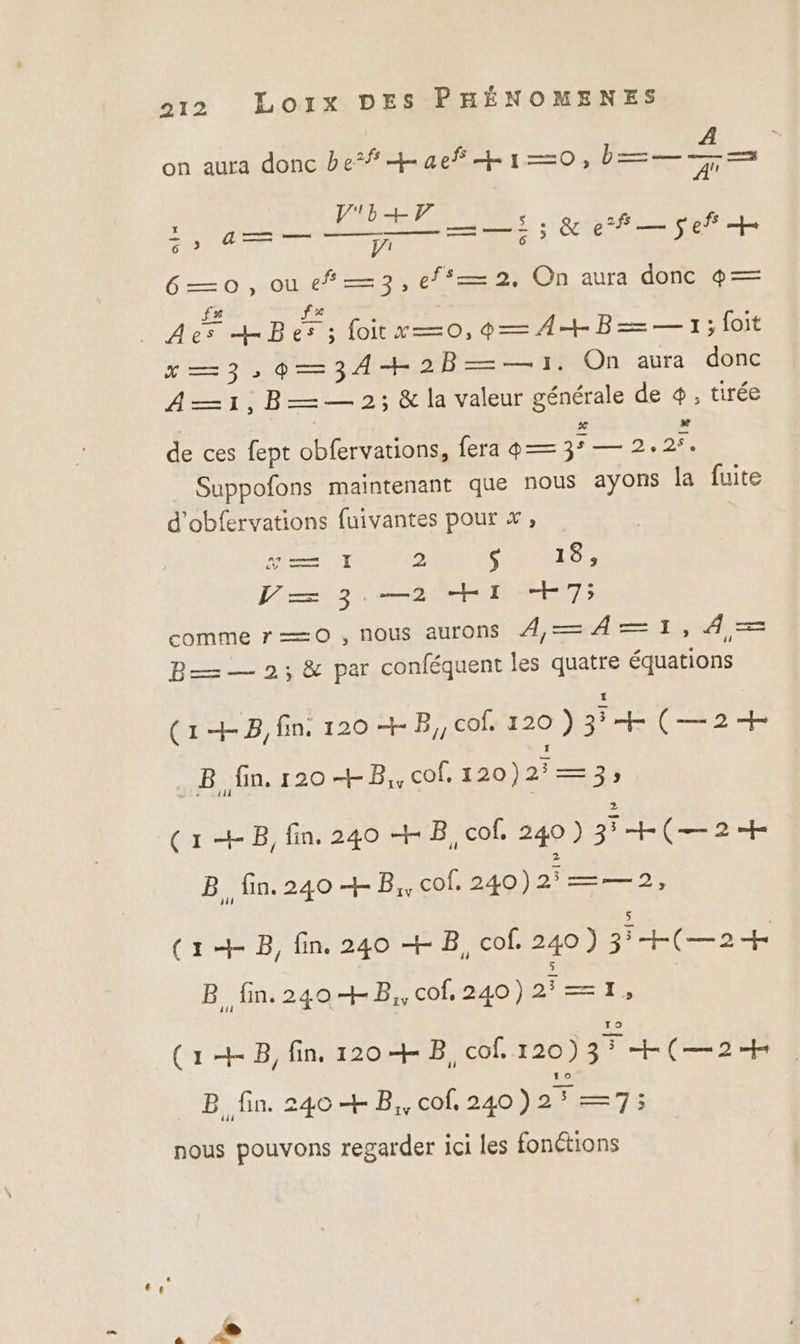 A on aura donc be# Laef +10, b=—-— : FRET é rs moine ESS UN A 6—0o,oue#—3,ef—2, On aura donc 4— ._ As HBes; foitx—0,09— A+ B=—=— 1; foit x—3,9—34+2B——1. On aura donc A—1,B—— 2; &amp; la valeur générale de +, tirée de ces fept obfervations, fera 4 — été 2.27. Suppofons maintenant que nous ayons la fuite d'obfervations fuivantes pour x, LAS 2 RE RE ne Li +7; comme r=—=0 , nous aurons À4—4=1, 4,= B— — 2; &amp; par conféquent les quatre équations (1+B,fin. 120 + B,, cof. 120 ) +(—2+ B fin. 120 +B,, cof, 120)2°—3; (1 +B, fin. 240 + B, cof. 240 ) 3 +(—2+ B fin. 240 + B, cof. 240)21—=—2, (1+ B, fin. 240 + B, cof. 240) 3°+(—2 B. fin. 240 + B,, cof, 240) 2—=1, (1 +8, fin. 120 + B, cof. 120) Fr LCL IR B fin. 240 + B,, cof, 240 ) Kr Le nous pouvons regarder ici les fonétions