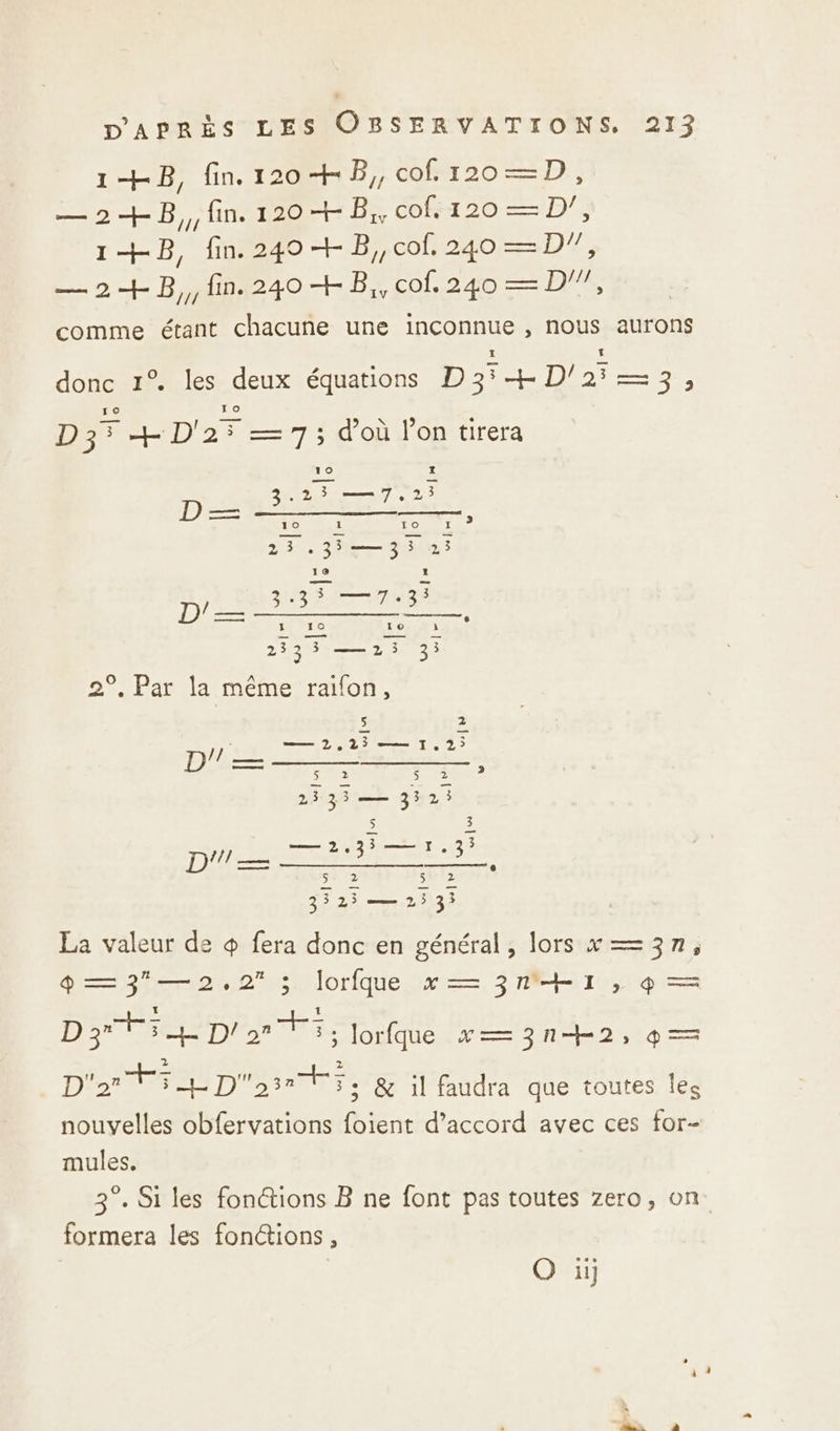 1+B, fin 1204 B,, cof.120—D, — 2+B,,;fin. 120 + B,, COS 20 — D, 1+B, fin. 240 + B,,cof, 240 —D7, — 2 + B,, fin. 240 + B,, cof. D | COMME étant chacune une inconnue , nous aurons donc 1% les deux équations ETES Dee sa ro 10 D3° +D'25 =7; doù lon tirera 3.25 —7,.2 7e LR DERNIER 23 35— 33 213 Ke 1 3 —7,3: AR 3 +3 Le Le QE 10 i £ 23304 2e 3 9, Par la même raïon, 5 e — 2,125 — 1.2; Lg ARS Pi ER 5 ape 2333—— 352; $ 5 —12.35— 1.3; TIME DT= se à sh T2 he 1 FF 34 2h38 La valeur de + fera donc en général, lors x=3n, ®—3—2.2 ;. lorfque x = 3 RE I , 9 = DS TES Dr 273; lorfque x=—=3n+2, 9 = D'2 MED sante &amp; il faudra que toutes Îles nouvelles obfervations foient d’accord avec ces for- mules. 3°. Si les fonctions B ne font pas toutes zero, on formera les fonctions, O ii