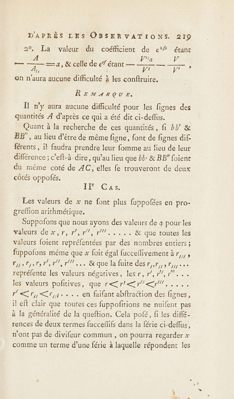 2°, La valeur du coéfficient de e°f étant la LA — 4, &amp; celle de eŸ étant — PR, À, mr on n'aura aucune difficulté à les conftruire, Le] Rrmarçoue, Il n’y aura aucune difficulté pour les fignes des quantités À d’après ce qui a été dit ci-deflus. _ Quant à la recherche de ces quantités, fi bb' &amp; BB”, au lieu d’être de même figne, font de fignes dif férents , il faudra prendre leur fomme au lieu de leur différence ; c’eft-à-dire, qu’au lieu que bb’ &amp; BB foient du même coté de AC, elles fe trouveront de deux côtés oppolfés, FÉS GTS Les valeurs de x ne font plus fuppofées en pro- greflion arithmétique. Suppofons que nous ayons des valeurs de + pour les NalenrS dev, ro rm 10/, 7, &amp; que toutes [es valeurs foient repréfentées par des nombres entiers; fappofons même que x foit égal fucceflivement àr,,, D Ce QUE AIDE Ce Do cie repréfente les valeurs négatives, lesr, r/,r/,r... 1Évaléhrsspottives, ‘quetrenrles Re Er, ri... en faifant abftraction des fignes, il eft clair que toutes ces fuppofitions ne nuifent pas à la généralité de la queftion. Cela poé, fi les diffé- rences de deux termes fucceflifs dans la férie ci-deflus, n'ont pas de divifeur commun , on pourra regarder x comme un terme d’une férie à laquelle répondent les