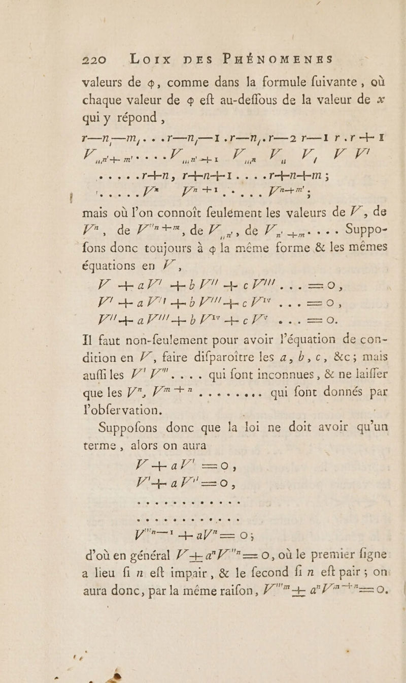 £ valeurs de &amp;, comme dans la formule fuivante, où chaque valeur de + eft au-deffous de la valeur de x qui y répond, En, TT Ne 2 TE SINN + I | / Fixe m! MTS PRE pe Ve Fe, fe pe 6e se Ts TT ee M be OA ET 2e VASE REN ER D IAPAST ES mais où l’on connoît feulément les valeurs de Ÿ7, de Kisrdenfrrrre EAST nr SU pOS ‘ équations en }7, VF Hal Hbc... —=o, PT Ha MLD PMR... =o, JUL a PULL CT .., —=o. Il faut non-feulement pour avoir l’équation de con- dition en /”, faire difparoître les a, b,c, &amp;c; mais auffiles 7 #7.... qui font inconnues, &amp; ne laiffer que les Pr et qaquilontidonnes pas Pobfervation. | | Suppofons donc que la loi ne doit avoir qu’un terme , alors on aura FE alt =0), F+a—0o, VE np t—,0; d’où en général + a — 0, où le premier figne a lieu fi n eft impair, &amp; le fecond fi n eft pair; on aura donc, par la même raifon, Ÿ7+ a 0,