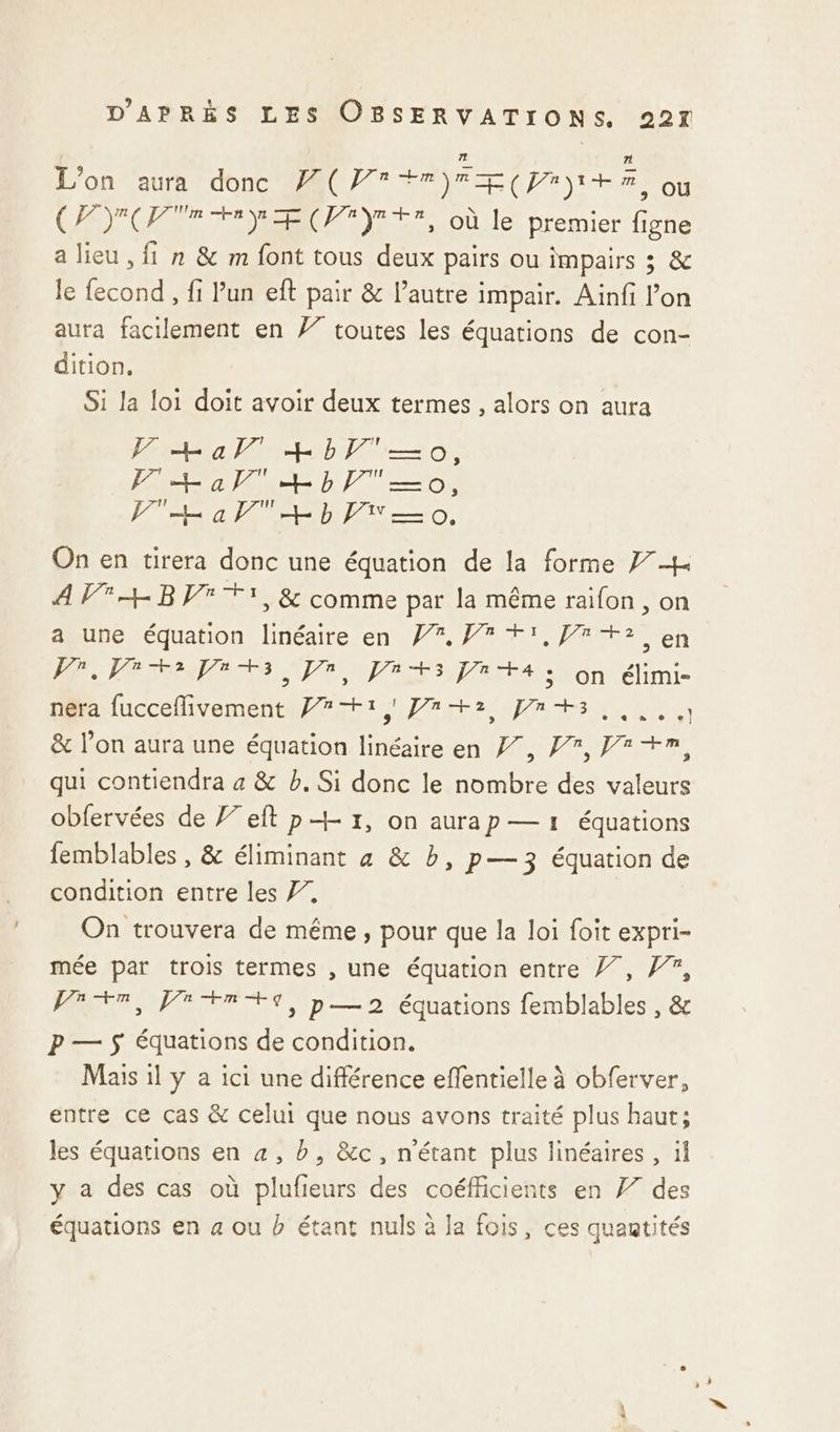 72 7 L'on aura donc F(Pr+r)rE(prh+z où CPYOTRHN TE (PF YE EE, où le premier figne a lieu , fi n &amp; m font tous deux pairs ou impairs 3 &amp; le fecond , fi Pun eft pair &amp; l’autre impair. Ainfi l’on aura facilement en 77 toutes les équations de con- dition, Si la loi doit avoir deux termes , alors on aura Hal +bV'—o, PL al + bb —o, PH a+ b PT 0, On en tirera donc une équation de la forme 77h A V4 BV TT, &amp; comme par la même raifon , on a une équation linéaire en #7. Pr +1, +2 en A. PORT NEA Ets onu élimi nera fucceflivement Pr+1,) Paz Jn+s &amp; l’on aura une équation linéaire en Z7, F7, Fr +m, qui contiendra a &amp; b. Si donc le nombre des valeurs obfervées de Feft p+ 1, on aurap — 1 équations femblables , &amp; éliminant à &amp; b, p—3 équation de condition entre les 77, On trouvera de même, pour que la loi foit expri- mée par trois termes , une équation entre /7, #7, Pre, Vi FR ES, p—2 équations femblables , &amp; P — $ équations de condition. Mais 1l y a ici une différence eflentielle à obferver, entre ce cas &amp; celui que nous avons traité plus haut; les équations en 4, b, &amp;c, n'étant plus linéaires , il y a des cas où plufieurs des coéfficients en F7 des équations en a ou b étant nuls à Ja fois, ces quantités