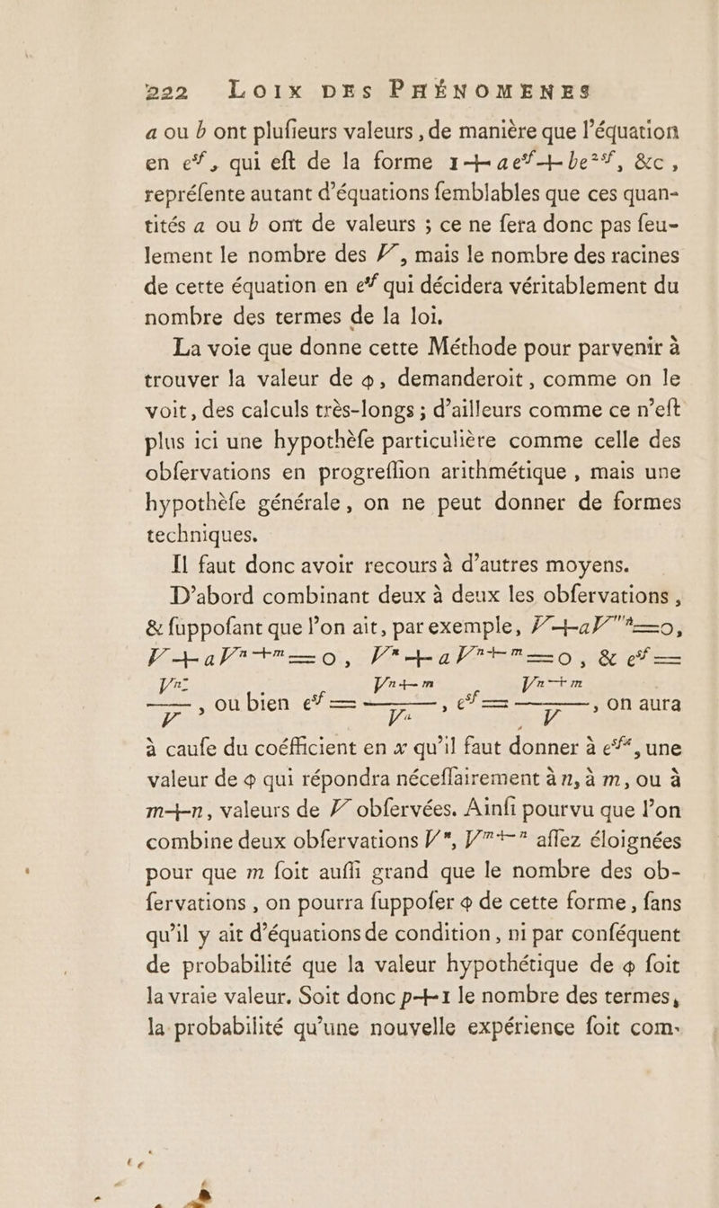 a où b ont plufieurs valeurs , de manière que l'équation en eŸ, qui eft de la forme 1 ae be#, &amp;c, repréfente autant d'équations femblables que ces quan- tités a ou b ont de valeurs ; ce ne fera donc pas feu- lement le nombre des 77, mais le nombre des racines de cette équation en e* qui décidera véritablement du nombre des termes de la loi, La voie que donne cette Méthode pour parvenir à trouver la valeur de &amp;, demanderoiïit, comme on le voit, des calculs très-longs ; d’ailleurs comme ce n’eft plus ici une hypothèfe particulière comme celle des obfervations en progreflion arithmétique , mais une hypothèfe générale, on ne peut donner de formes techniques. Il faut donc avoir recours à d’autres moyens. D'abord combinant deux à deux les obfervations , &amp; fuppofant que lon ait, par exemple, }+af?=—o, V+aPitro, Fra Treo, &amp; ef — Vi: SR LAINE Lan 7 » Où bien € RUES HET CNRS à caufe du coéficient en x qu’il faut donner à e*, une valeur de &amp; qui répondra néceflairement à n, à m, ou à mn, valeurs de 77 obfervées. Ainfi pourvu que lon combine deux obfervations PV, J7+% affez éloignées pour que m foit aufli grand que le nombre des ob- fervations , on pourra fuppofer + de cette forme, fans qu’il y ait d'équations de condition, ni par conféquent de probabilité que la valeur hypothétique de + foit la vraie valeur. Soit donc p+-1 le nombre des termes, la probabilité qu’une nouvelle expérience foit com: