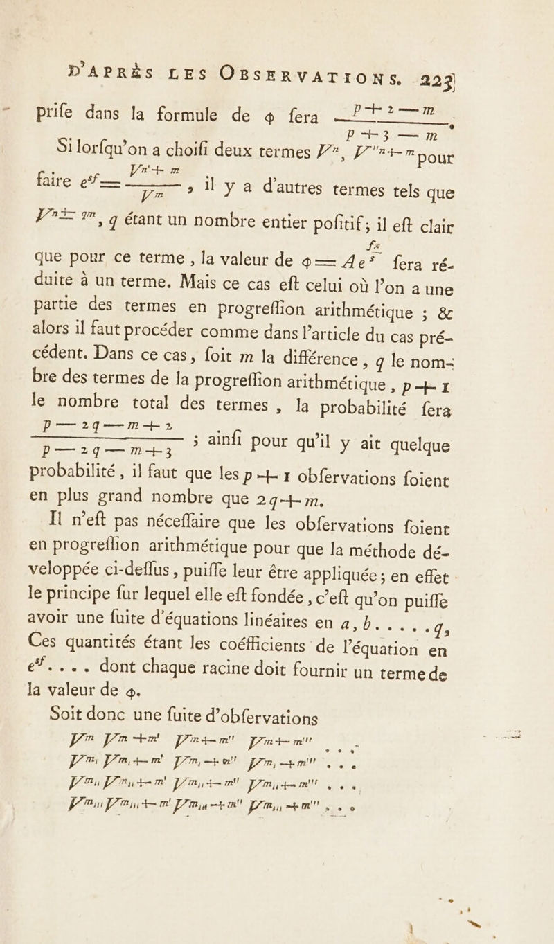 — prife dans la formule de $ fera PT? P+3 — m . Si lorfqu’on a choïfi deux termes 7, f'r+m pour à ES CR ; faire ef mc il y a d’autres termes tels que De PRE 9, q étant un nombre entier pofitif ; il eft clair fe que pour ce terme , la valeur de 9— 4e* fera ré- duite à un terme. Mais ce cas eft celui où l’on à une partie des termes en progrefion arithmétique ; &amp; alors 1l faut procéder comme dans l’article du cas pré- cédent. Dans ce cas, foit m la différence , q le nom- bre des termes de la progreflion arithmétique , p+ x: le nombre total des termes , la probabilité fera P—2qg—m+ 2 P—1q—m+3 probabilité, il faut que les pt r obfervations foient en plus grand nombre que 29+m, Il n’eft pas néceflaire que les obfervations foient en progreflion arithmétique pour que la méthode dé- 5 ainfi pour qu'il y ait quelque le principe fur lequel elle eft fondée , c’eft qu’on puifle avoir une fuite d'équations linéaires en 2, bp... 4; Ces quantités étant les coéfficients de l'équation en e*.... dont chaque racine doit fournir un terme de la valeur de 4. Soit donc une fuite d’obfervations SA pr dde el ire NOR Pr Pmtm 7m + Pr Hm se ie net Am CTE ne EIRE Punto au PR + mm no