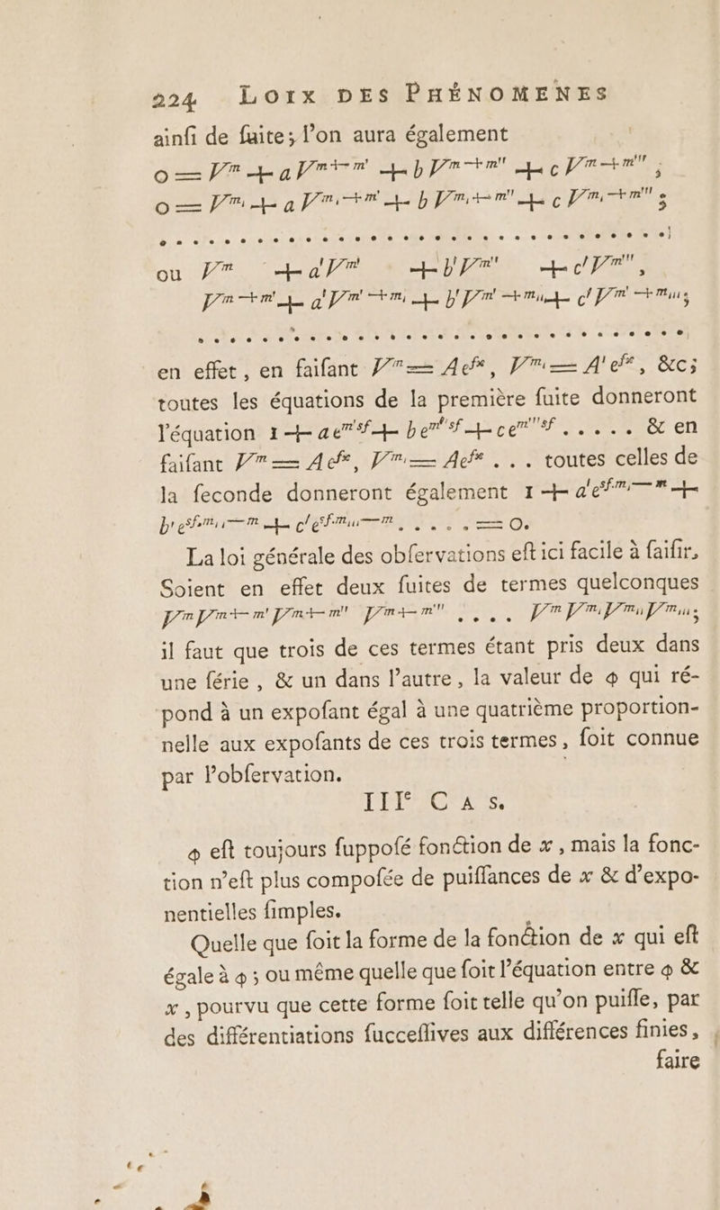 ainfi de fuite; l’on aura également | des Re a ere mb re RO OC TEE Oo PR à Prin pme PR Ts ou 7% La’r br, LT pr TRE apr +m he Dr mi cr mins en effet, en faifant P7— 4e, Vi A'e, &amp;c; toutes les équations de la première fuite donneront l'équation 14 ae +4 Der ATE PRNP ES RRERCS CL £ifant Pre Ace, Vu Aer... toutes celles de la feconde donneront également 1 + af bre PTT EN TE — O. La loi générale des obfervations eft ici facile à faifir, Soient en effet deux fuites de termes quelconques PAPE PO DEA AE SE POPPRROTRE il faut que trois de ces termes étant pris deux dans une férie, &amp; un dans l’autre, la valeur de 4 qui ré- nelle aux expofants de ces trois termes, foit connue par Pobfervation. L'ÉROMCNEESS + eft toujours fuppofé fonction de x , mais la fonc- tion n’eft plus compofée de puiffances de x &amp; d’expo- nentielles fimples. Quelle que foit la forme de la fonêtion de x qui eft égale à 4 ; ou même quelle que {oit l’équation entre 4 &amp; x , pourvu que cette forme foit relle qu'on puifle, par des différentiations fucceflives aux différences finies , faire