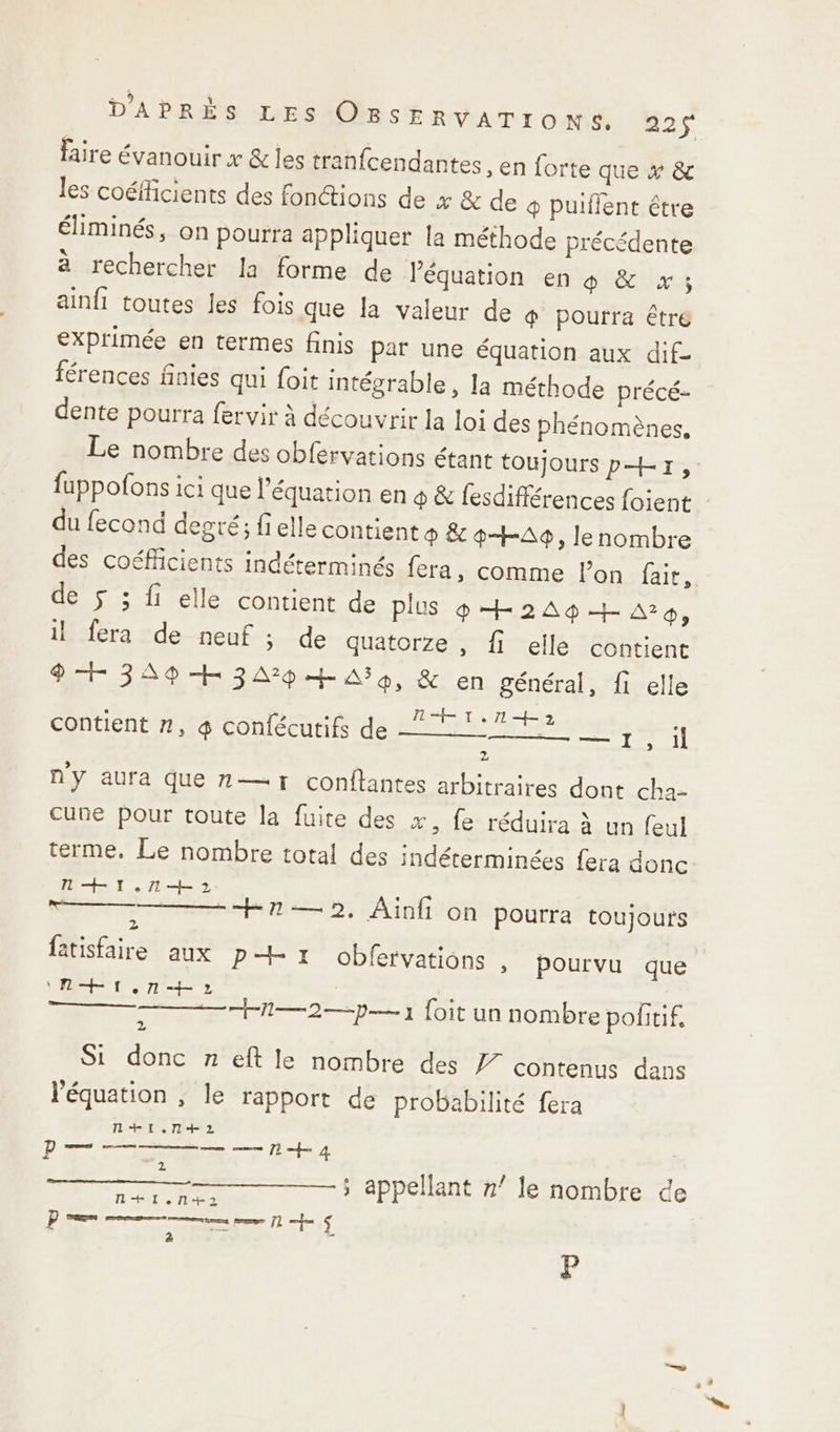 D'A PRES TARSGORSE RAT 1 O NS as faire évanouir x &amp; les tranfcendantes , en forte que x &amp; les coéfficients des fonctions de x &amp; de @ puiflent être éliminés, on pourra appliquer la méthode précédente à rechercher la forme de l'équation en 4 &amp; x; ainfi toutes les fois que la valeur de &amp; pourra êtré exprimée en termes finis par une équation aux dif- férences finies qui foit intégrable, la méthode précé- dente pourra fervir à découvrir la loi des phénomènes. Le nombre des obfervations étant toujours pr, fuppofons ici que l’équation en 4 &amp; fesdifférences foient du fecond degré; fi elle contient ® &amp; ?+-A9, le nombre des coéfiicients indéterminés fera, comme l’on fair, de ÿ ; fi elle contient de plus pH249+aa, il fera de neuf ; de quatorze, fi elle contient 9H 34A9+H 3A7p4H AS, &amp; en général, {1 elle TH T, 714 2 Ge ae re AS il 2 contient #, 4 confécutifs de ny aura Que n— 1 conftantes arbitraires dont cha- une pour toute la fuite des x, fe réduira à un feul terme. Le nombre total des indéterminées {era donc Mr. et 2 fêtisfaire aux p 1 obfervations , pourvu que R+ion+o H2— 2. Ainfi on pourra toujours A —2—p— 1 foit un nombre pofitif. 2 Si donc n eft le nombre des contenus dans l'équation , le rapport de probabilité fera ti. 4+2 me à a N+Il.l+2 D uen mere pme 71 fe + 2 5 appelant n’ le nombre ce P