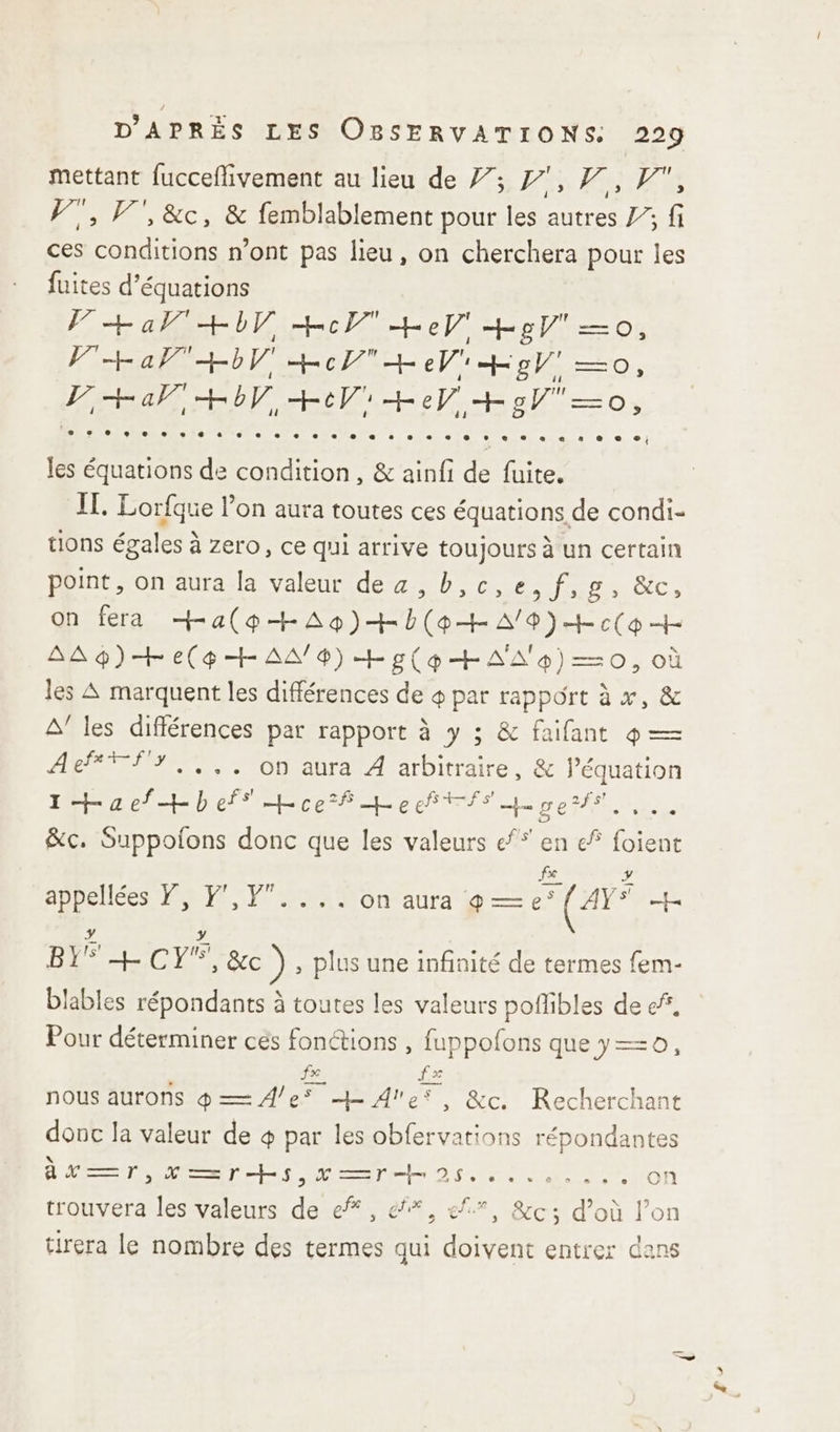 mettant fucceflivement au lieu de 7; Fès Qi F7, V', &amp;c, &amp; femblablement pour les autres 7”; fi ces conditions n’ont pas lieu, on cherchera pour les fuites d'équations F+ al + +cT eV Hg =—o, PH a HV Ho + eV Hg —=o, [o+ar 4+oV +eVi+eV +osV=o, les équations de condition, &amp; ainfi de fuite. IL. Lorfque l’on aura toutes ces équations de condi- tions égales à zero, ce qui arrive toujours à un certain point, on aura la valeur dez , b,c,e,f,g, &amp;c, on fera Ha(p+Ao)+b(o+A/9)+c(o + AAp)+e(g+ AA 4) ÆEp(HAA'4)=—=0, où les A marquent les différences de + par rapport à x, &amp; A’ les différences par rapport à y ; &amp; faifant 4 — Ae*Ÿf3,,,. on aura À arbitraire, &amp; l’équation I+aefHhef Lcef + Co TR Er ee CL &amp;c. Suppolons donc que les valeurs ef en ef foient fe a appellées Y, F',F.... on aura 9 — e° (AY* mes à y Li RE MONET ) , plus une infinité de termes fem- blables répondants à toutes les valeurs poflibles de ef. Pour déterminer ces fonctions , fuppofons quey=—0, fe £= nous aurons q— 4e 4 Ale, &amp;c. Recherchant donc la valeur de 4 par les obfervations répondantes At — 7, En L'ile 25.06 LIN l'on trouvera les valeurs de ef, &amp;*, ef, &amp;c; d’où l’on tirera le nombre des termes qui doivent entrer dans