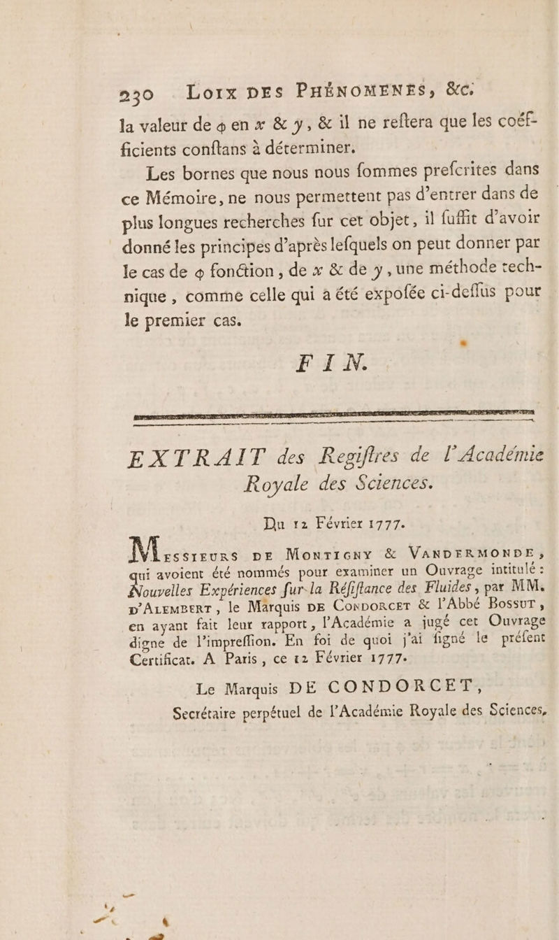 la valeur de + en x &amp; y, &amp; il ne reftera que les coéf- ficients conftans à déterminer. Les bornes que nous nous fommes prefcrites dans ce Mémoire, ne nous permettent pas d’entrer dans de plus longues recherches fur cet objet, ïl fufit d’avoir donné les principes d’après lefquels on peut donner par le cas de © fonétion , de x &amp; de y, une méthode tech- nique , comme celle qui a été expofée ci-deflus pour le premier cas. Et mister enterrer tome, EXTRAIT des Regifires de l’Académie Royale des Sciences. Du 12 Février 1777. Nissan pe Monricny &amp; VANDERMONRPE, ui avoient été nommés pour examiner un Ouvrage intitulé : Nasveltes Expériences fur la Réfiflance des Fluides , par MM. D'AzemgerT, le Marquis pe Conporcer &amp; lAbbE Bossur, en ayant fait leur rapport, l'Académie à jugé cet Ouvrage digne de l’impreflion. En foi de quoi j'ai figné le préfent Certificat. À Paris, ce «2 Février 1777. Le Marquis DE CONDORCET, Secrétaire perpétuel de l’Académie Royale des Sciences,