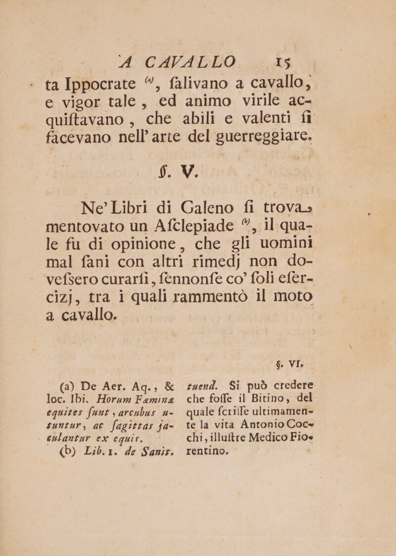 A} CAFALLO.. .. As ta Ippocrate “, falivano a cavallo, e vigor tale, ed animo virile ac- quiftavano , che abili e valenti fi facevano nell’ arte del guerreggiare. I. V. Ne’ Libri di Galeno fi trova» mentovato un Afclepiade ©, il qua- le fu di opinione, che gli uomini mal fani con altri rimedj non do- vefsero curarfi, fennonfe co’ foli efer- cizj, tra i quali rammentò il moto a cavallo. eg I I S. VI: (a) De Aer. Aq., & e4end. Si può credere loc. Ibi. Horum Femina che foffe il Bitino, del equites funt s arcubus u- quale fcrilfe ultimamen» tuntur, ac fagittas ja- te la vita Antonio Coce | culantur ex equis. chi; illuftre Medico Fioe (Db) Lib.1. de Sanit. rentino.