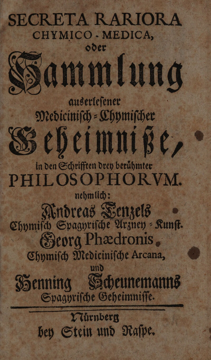 SECRETA RARIORA 7 . MEDICA, | oder Sammlung auserleſener | Medieiniſch⸗Chymiſcher in schein drey 2 | 5 PHILOSOPHORVM. nehmlich: 1055 Nndreas Denzels { eon Spagyriſche Arzuey⸗ Kunf. Georg Phedronis, Ehpmiſc 9 Arcana, ® Henning Semen Sſpagyriſche Geheimniſſe. = Nürnberg in 100 Stein und Raſpe.