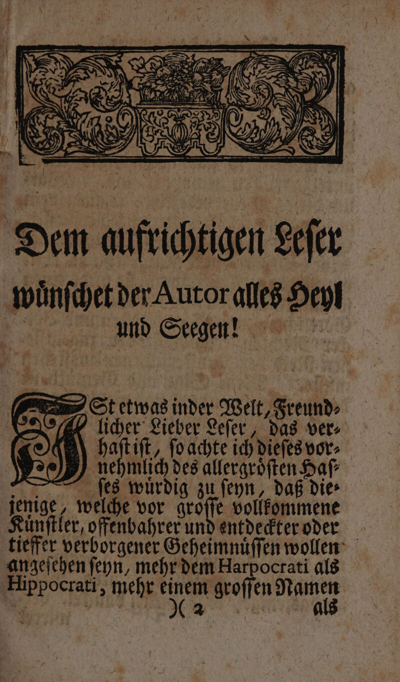 Dem aufrichtigen Lefer wuͤnſchet der Autor alles Heyl And Segen! St etwas inder Welt, Freund⸗ „licher Lieber Leſer, das ver bhaſt iſt, ſo achte ich dieſes vor⸗ nehmlich des allergroͤſten Haſ⸗ ſes wuͤrdig zu ſeyn, daß dies jenige, welche vor aroffe vollkommene Kuͤnſtler, offenbahrer und entdeckter oder tieffer verborgener Geheimnuͤſſen wollen angeſehen ſeyn, mehr dem Harpoctati als Hippocrati, mehr 305 groſſen Namen ur,