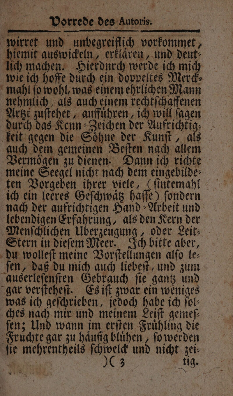 EN EL FIELEN wirret und unbegreiflich vorkommet, hiemit aus wickeln, erklaren, und deut⸗ lich machen. Hierdurch werde ich mich wie ich hoffe durch ein doppeltes Merck⸗ mahl ſo wohl, was einem ehrlichen Mann nehmlich als auch einem rechtſchaffenen Artzt zuſtehet, auffuͤhren, ich will ſagen durch das Kenn Zeichen der Aufrichtig⸗ keit gegen die Soͤhne der Kunſt, als auch dem gemeinen Beſten nach allem Vermoͤgen zu dienen. Dann ich richte meine Seegel nicht nach dem eingebilde⸗ ten Vorgeben ihrer viele, (ſintemahl ich ein leeres Geſchwaͤtz haſſe) ſondern nach der aufrichtigen Hand⸗Arbeit und lebendigen Erfahrung, als den Kern der Menſchlichen Überzeugung, oder Leit⸗ Stern in dieſem Meer. Ich bitte aber, du wolleſt meine Vorſtellungen alſo le⸗ ſen, daß du mich auch liebeſt, und zum auserleſenſten Gebrauch ſie gantz und gar verſteheſt. Es iſt zwar ein weniges was ich geſchrieben, jedoch habe ich ſol⸗ ches nach mir und meinem Leiſt gemeſ⸗ ſen; Und wann im erſten Fruͤhling die Fruͤchte gar zu haufig bluͤhen, ſo werden ſie mehrentheils ver und nicht zei⸗