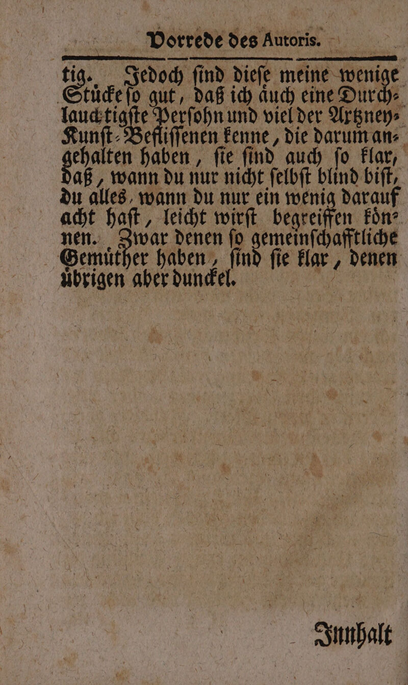 2... Dorrede des Autoris. 8 85 tig. Jedoch ſind dieſe meine wen 4 | kücke ſo gut, daß ich aͤuch eine Durch⸗ Kun. e 11955 und viel der Altzney⸗ efliſſenen kenne, die darum an⸗ gehalten haben, , fie find auch ſo klar, aß, wann du nur nicht ſelbſt blind biſt, du alles wann du nur ein wenig darauf acht haft, leicht wirft begreiffen Fön? nen. Zwar denen ſo e SGemuͤther haben, fin ie Ef; denen ubrigen aber dunckel l. 5 Innhalt