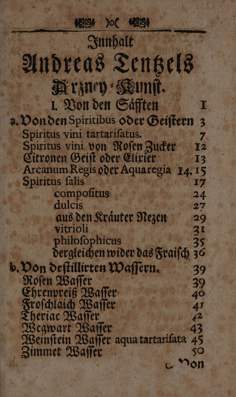 Andreas e = Army Sum. | I. Von den Saͤffen 1 a. Von den Spiritibus oder Beiftern 3 Spiritus vini tartarifätus. Spiritus vini von Roſen Zucker Eitronen Geiſt oder Elixier 13 Arcanum Regis oder ms 14 5 „+ Spiritus falis. compoſitus 25 dulcis 6 aus. den Kräuter Men 29 | * vitrioli philoſophicus 1 N Perg ende bes reich &gt; 95 b. Von deſtillirten Waſſern. 3 „„ ‚ — 30 Ehrenpreiß Waſſer 46 roſchlaich Waſſer 47 Theriac Waſſer NEED Wegwart Waller 43 Weinſtein Waſſer aqua tartariſata # „ gimmes Waſſer