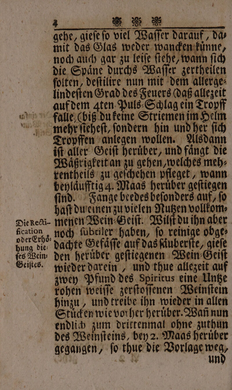 ſolten, deſtilire nun mit dem allerge⸗ lind eſten Grad des Feuers aß allezeit auf dem ꝗten Puls⸗Schlag ein Tropff % falle (bis du keine Striemen im Helm mehr ſieheſt, ſondern hin und her ſich Tropffen anlegen wollen. Alsdann iſt aller Geiſt heruͤber, und faͤngt die Waͤßrigkeit an zu gehen, welches meh⸗ tentheils zu geſchehen pfleget, wann beylaͤufftig 4. Maas heruͤber geſtiegen ſind. Fange beedes beſonders auf, fo haft du einen zu vielen Nutzen vollkom⸗ Diener. eee 15 Au een cation; noch ſubtiler haben, fo reinige obge⸗ 1 dachte Gefaͤſſe auf das ſaͤuberſte, gieſe ſes Wein, den heruͤber geſtiegenen Wein Geiſt Geistes. wieder darein, und thue allezeit auf zwey Pfund des Spiritus eine Untze Fkohen weiſſe zerſtoſſenen Weinſtein hinzu, und treibe ihn wieder in allen Stuͤcken wie vorher heruͤber. Wañ nun endlich zum drittenmal ohne zuthun des Weinſteins, bey 2. Maas heruͤber 4 N un