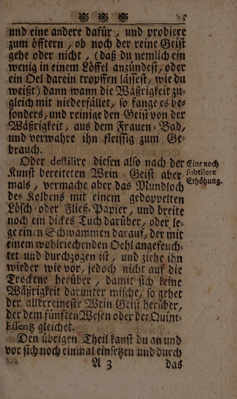 und eine andere dafuͤr, und probiere zum oͤfftern ,ob noch der reine Geiſt gehe oder nicht, (daß du nemlich ein wenig in einem Löffel anzuͤndeſt, oder ein Oel darein tropffen laͤſſeſt, wie du weißt) dann wann die Waͤßrigkeit zu⸗ * niederfaͤllet, fo fange es ber onders, und reinige den Geiſt von der Waͤßrigkeit, aus dem Frauen ⸗ Bad, und verwahre ihn fleiſſig zum Ge⸗ brauch. la ad Bau Oder deſtilire dieſen alſo nach der eine noch Kunſt bereiteten Wein Geiſt aber⸗ Ce han mals, vermache aber das Mundloch öbung. des Kolbens mit einem gedoppelten Loͤſch oder Fließ⸗ Papier, und breite noch ein dickes Tuch daruͤber, oder le⸗ ge einen Schwammen darauf, der mit einem wohlriechenden Oehl angefeuch⸗ tet und durchzogen iſt, und ziehe ihn wieder wie vor, jedoch nicht auf die Trockene heruͤber, damit ſich keine Wäßrigkeit darunter miſche, fo gehet der allerreineſte Wein Geiſt herber, Na denen Wien oder der Quint⸗ ' Rn gleiche g e Den ubrigen Theil kanſt du an und vor ſich noch einmal einſetzen und dur „ A3 das