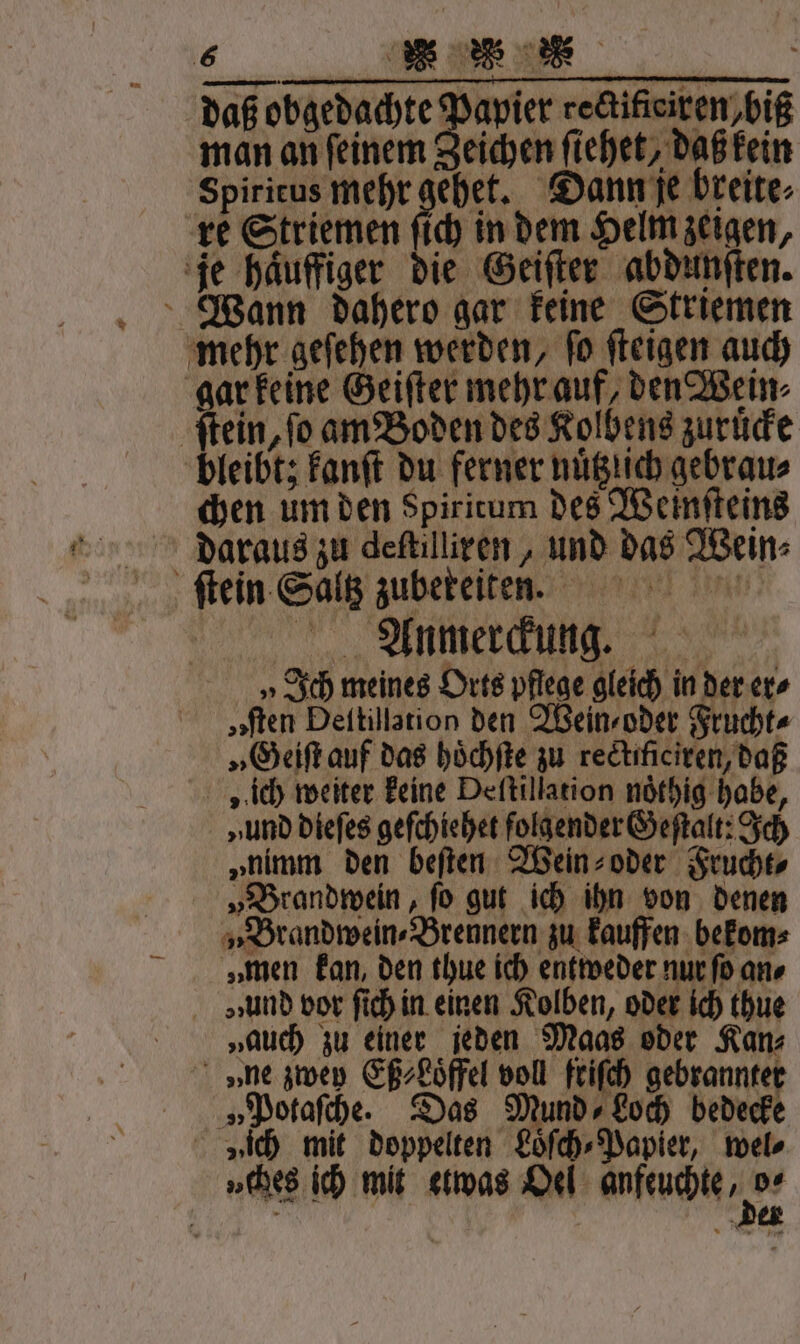 daß obgedachte Papier cectifteiren biß man an ſeinem Zeichen ſiehet, daß kein Spiritus mehr gehet. Dann je breite⸗ — ſtein, fo am Boden des Kolbens zuruͤcke chen um den Spiritum des Weinſteins daraus zu deſtilliren, und das Wein⸗ Anmerckung. „Ich meines Orts pflege gleich in der er⸗ „sten Deitillarion den Wein⸗ oder Frucht⸗ „Geiſt auf das hoͤchſte zu rectificiren, daß „ ich weiter keine Deſtillation noͤthig habe, „und dieſes geſchiehet folgender Geſtalt: Ich „nimm den beſten Wein⸗ oder Frucht⸗ „Brandwein, ſo gut ich ihn von denen „Brandwein⸗Brennern zu kauffen bekom⸗ „men kan, den thue ich entweder nur ſo an⸗ »ꝛund vor ſich in einen Kolben, oder ich thue „auch zu einer jeden Maas oder Kan⸗ v»ne zwey Eß⸗Loͤffel voll friſch gebrannter „Potaſche. Das Mund» Loch bedecke „ches ich mit etwas Oel anfeuchte zur