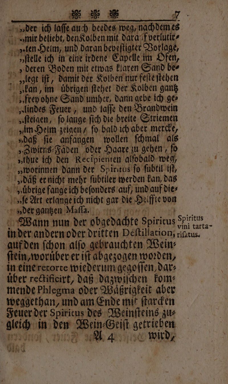 ee * v der ich laſſe auch beedes weg, nachdem es mir beliebt, den Kolben mit dara f verlutir / en, Heim, und daran bebsfigter Vorlage, vſtelle ich in eine irdene Capelle im Ofen, » deren Boden mit etwas klaren Sand ber „legt iſt, damit der Kolben nur feſte ſtehen „kan, im übrigen ſtehet der Kolben gantz „ frey ohne Sand umher, dann gebe ich ge⸗ Hlindes Feuer, und laſſe den Brandwein bz ſteigen, ſo lange ſich die breite Striemen vam Helm zeigen / ſo bald ich aber mercke, » daß fie anfangen wollen ſchmal als „Swirns⸗Fäden oder Haare zu gehen, ſo v thue ich den Kecipienten alfobald weg, v» orinnen dann der Spiritus fo ſubtil iſt, v daͤß er nicht mehr ſubtiler werden kan, das vuuͤbrige fange ich beſonders auf, und auf die⸗ vſe Art erlange ich nicht gar die Helffte von vder gantzen Maſſa. 1 Wann nun der obgedachte Spiritus n tate in der andern oder dritten Deſtillation, riſatus. auf den ſchon alſo gebrauchten Wein⸗ ſtein, woruͤber er iſt abgezogen worden, in eine retorte wiederum gegoſſen, dar⸗ über rectificirt, daß dazwiſchen kom⸗ mende Phlegma oder Waͤßrigkeit aber weggethan, und am Ende mit ſtarcken Feuer der Spiricus des Weinſteins zu⸗ gleich in den Wein⸗Geiſt getrieben e ED ed A BUN