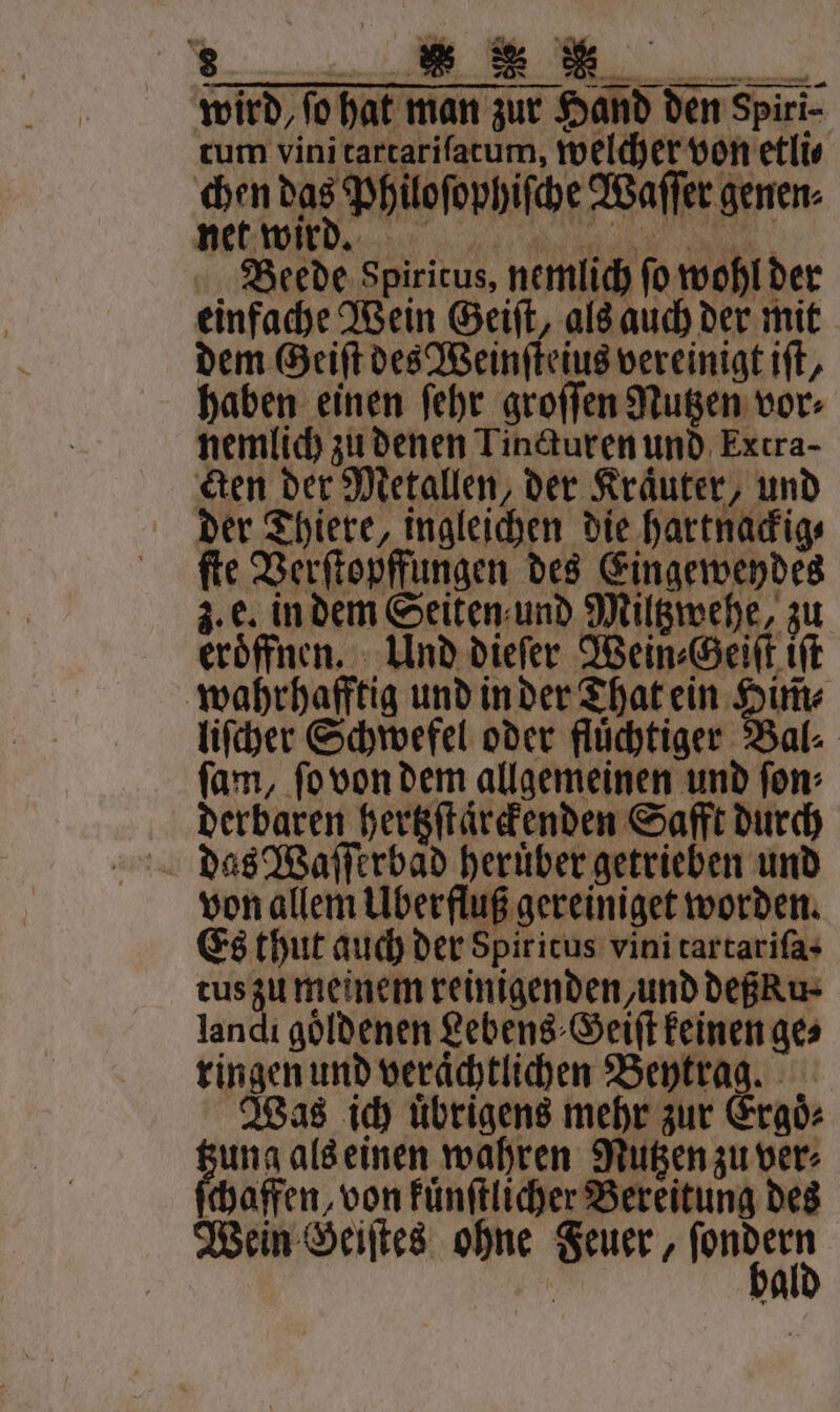 wird, fo hat man zur Hand den Spiri- tum vini tartariſatum, welcher von etli⸗ chen das Philoſophiſche Waſſer genen⸗ Kr a Beede Spiritus, nemlich fo wohl der einfache Wein Geiſt, als auch der mit dem Geiſt des Weinſteius vereinigt iſt, haben einen ſehr groſſen Nutzen vor⸗ nemlich zu denen Tincturen und Extra- Ken der Metallen, der Kräuter, und der Thiere, ingleichen die hartnackig⸗ ſte Verſtopffungen des Eingeweydes 3. e. in dem Seiten und Milgmehe, zu eröffnen. Und dieſer Wein⸗Geiſt iſt wahrhafftig und in der That ein Him̃⸗ liſcher Schwefel oder fluͤchtiger Bal⸗ ſam, ſo von dem allgemeinen und ſon⸗ derbaren hertzſtaͤrckenden Safft durch das Waſſerbaͤd heruͤber getrieben und von allem Überfluß gereiniget worden. Es thut auch der Spiritus vini tartariſa · tus zu meinem reinigenden, und deßku⸗ landi goldenen Lebens ⸗Geiſt keinen ge⸗ ringen und veraͤchtlichen 75 lt. Was ich uͤbrigens mehr zur Ergoͤ⸗ ung als einen wahren Mutzen zu ver⸗ ſchaffen, von kuͤnſtlicher Bereitung des Wein Geiſtes ohne Feuer, Rn Ä ba