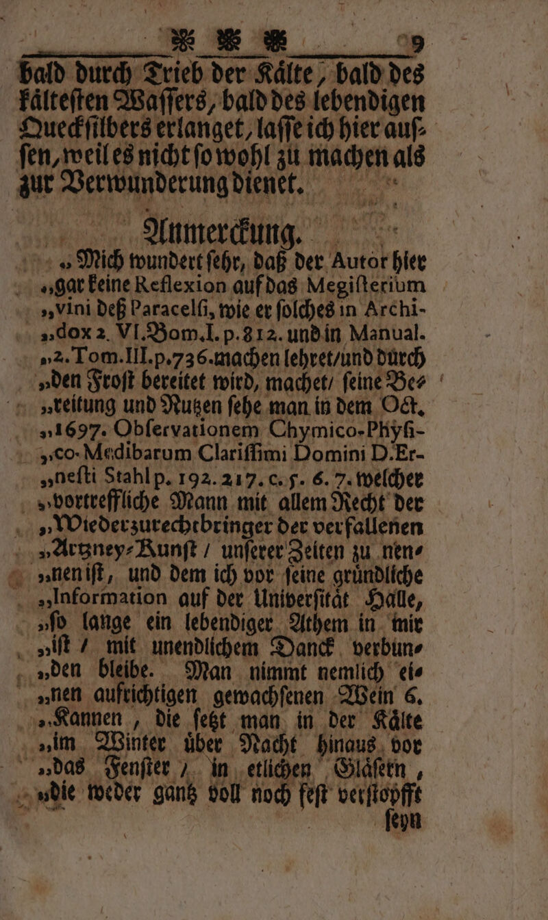 —ũ NER * bald durch Trieb der Kaͤlte, bald des kaͤlteſten Waſſers, bald des lebendigen Queckſilbers erlanget, laſſe ich hierauf ſen, weil es nicht ſo wohl zu machen als zur Verwunderung dienet. Anmerckung. Mich wundert ſehr, daß der Autor hier gar keine Reflexion auf das Megifterium „ vini deß Paracelfi, wie er ſolches in Archi- „dx 2. VI. Bom. I. p. 3 12. und in Manual. „2. Tom. III. p. 736. machen lehret / und durch „den Froſt bereitet wird, machet / feine Be⸗ v» reitung und Nutzen ſehe man in dem Oct. „1697. Obfervationem Chymico- Phyſi- v co · Medibarum Clariſſimi Domini D. Er- „nefti Stahl p. 192. 217. c. 5. 6. 7. welcher » vortreffliche Mann mit allem Recht der Wiederzurechtbringer der verfallenen „Artzney⸗Runſt / unſerer Zeiten zu nen⸗ vnnen iſt, und dem ich vor feine gründliche „Information auf der Univerſitaͤt Halle, »ſo lange ein lebendiger Athem in mir „iſt / mit unendlichem Danck verbun⸗ „den 11105 Man nimmt nemlich ei⸗ „nen aufrichtigen gewachſenen Wein 6. „Kannen, die ſetzt man in der Kälte »„im Winter über Nacht hinaus vor »das Fenſter / in Fach gi Glaͤſern, udie weder gantz voll noch feſt verſtopfft er | ſeyn „„ — *