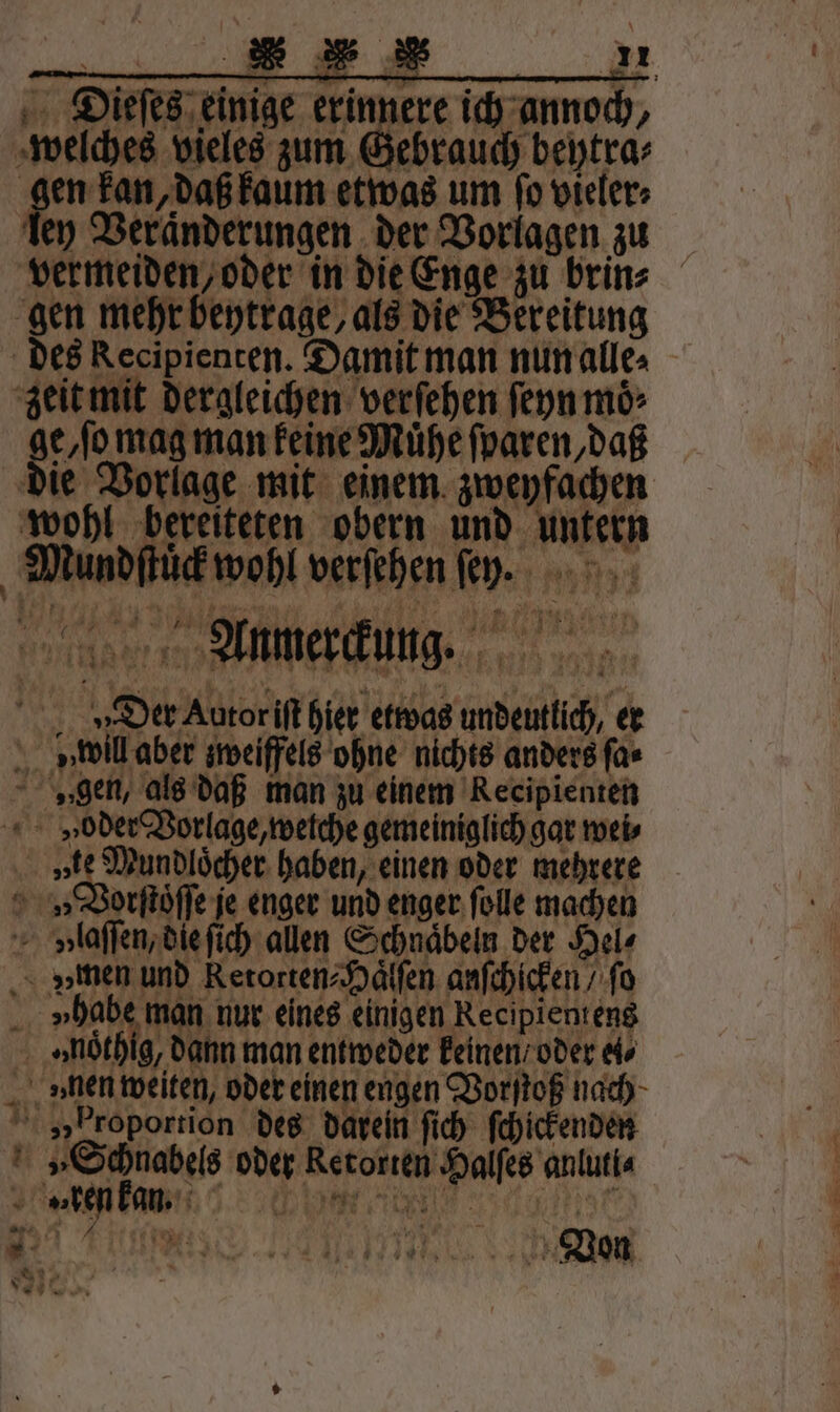 Dieſes einige erinnere ich annoch, welches vieles zum Gebrauch beytra⸗ | 1 „daß kaum etwas um ſo vieler⸗ ley Veranderungen der Vorlagen zu vermeiden, oder in die Enge zu brin⸗ gen mehr beytrage, als die Bereitung des Recipienten. Damit man nun alle⸗ zeit mit dergleichen verſehen ſeyn moͤ⸗ ge/ſo mag man keine Mühe ſparen, daß die Vorlage mit einem zweyfachen wohl bereiteten obern und untern Mundſtuͤck wohl verſehen fey. Aunmer ckung. Der Autor iſt hier etwas undeutlich, er » will aber zweiffels ohne nichts anders ſa⸗ „gen, als daß man zu einem Recipienten v»eoder Vorlage, wetche gemeiniglich gar weis te Mundloͤcher haben, einen oder mehrere Vorſtoͤſſe je enger und enger ſolle machen volaſſen, die ſich allen Schnaͤbeln der Hel⸗ zzmen und Retorten⸗Haͤlſen anſchicken / ſo 1 vhab man nur eines einigen Recipientens »noͤthig, dann man entweder keinen / oder el⸗ ven weiten, oder einen engen Vorſtoß nach „proportion des darein ſich ſchickenden „Schnabels oder Retorten Halſes anluti⸗ oke kan. 19 “an r