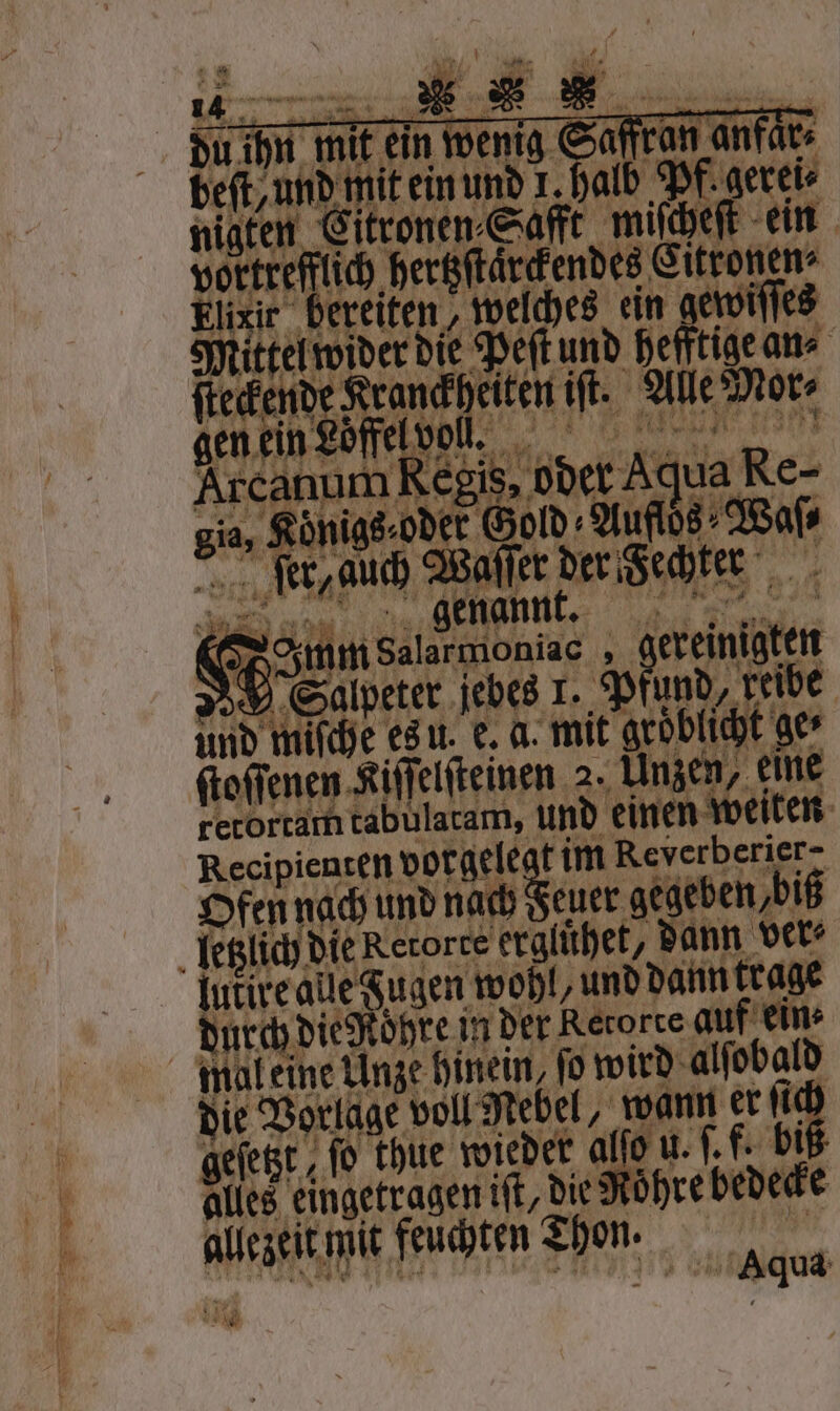 beit, und mit ein und 1 halb Pf. gerei⸗ nigten 1 ‚Saft miſcheſt ein vortrefflich hertzſtaͤrckendes Citronen⸗ Elixir bereiten, welches ein gewiſſes ende den die Peſt und hefftige an⸗ ſteckende Kranckheiten iſt. Alle Mor⸗ gen ein Loͤffel voll. Arcanum Regis. oder Agua Re- ja, 3 Königs ode Gold⸗ „Aufloͤs⸗ Waſ⸗ ſer, auch Waſſer der echter 1 ö Eapeier jebes . Pfund, be und mifche es u. e. a. mit gröblicht ger ſtoſſenen Kiſſelſteinen 2. Unzen, eine retortam tabulatam, und einen eiten Recipienten vorgele t im e Ofenn ach und nach Feuer aegeben,bi letzlich die Retorte ergluͤhet, dann ver⸗ lukire ale Fugen wohl, und dann trage durch die Rohre in der Retorte auf ein⸗ mal eine Unze hinein, ſo wird alſobald die Vorlage voll Nebel, wann er ii ee ſo thue wieder alſo u u. ſ. f. bi les eingetragen iſt, die R hre dedece allezeit! mit feuchten Thon. 4675 99 a Aqua