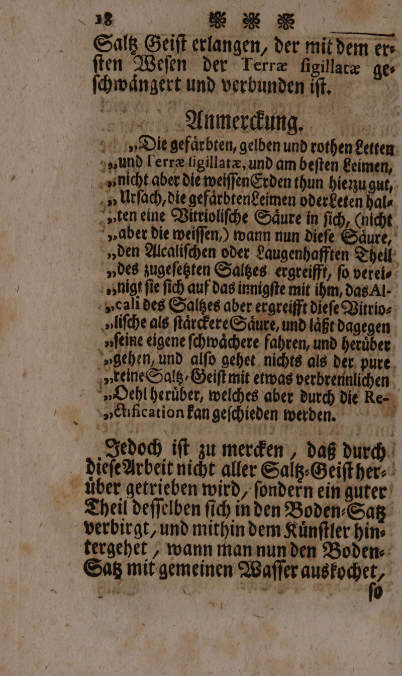 Saltz. Geiſt erlangen, der mit dem ers ſten Weſen der Terræ ſigillatæ ge ſchwaͤngert und verbunden iſt. mee, Die gefaͤrbten, gelben und rothen Letten wund Lerræ ſigillatæ, und am beſten Leimen, ue weiſſenEerden thun hie zu gut, i Urſach, die gefärbtenfeimen oder beten hal⸗ „„ten eine Vitrioliſche Säure in ſich, (nicht „aber die weiſſen ) wann nun diefe Saure, »den Alcaliſchen oder Laugenhafften Theil » des zugeſetzten Saltzes ergreifft, fo verel⸗ 1 ; „nigt fie fich auf das innigſte mit ihm, das Al »cali des Saltzes aber ergreifft dieſe Vitrio⸗ u liſche als ſtaͤrckere Säure, und läßt dagegen „feine eigene ſchwaͤchere fahren, und heruͤber „gehen, und alſo gehet nichts als 0 pure keine Saltz⸗Geiſt mit etwas verbrennlichen 1 4 era 9 V Hehl heruͤber, welches aber durch die Re eds angefieden werben. „Jedoch iſt zu mercken, daß durch Dieſe Arbeit nicht aller Saltz⸗Geiſt her⸗ uber getrieben wird, ſondern ein guter Theil deſſelben ſich in den Boden⸗Satz verbirgt, und mithin dem Kuͤnſtler hin⸗ tergehet, wann man nun den Boden⸗ Satz mit gemeinen Waſſer N | ei