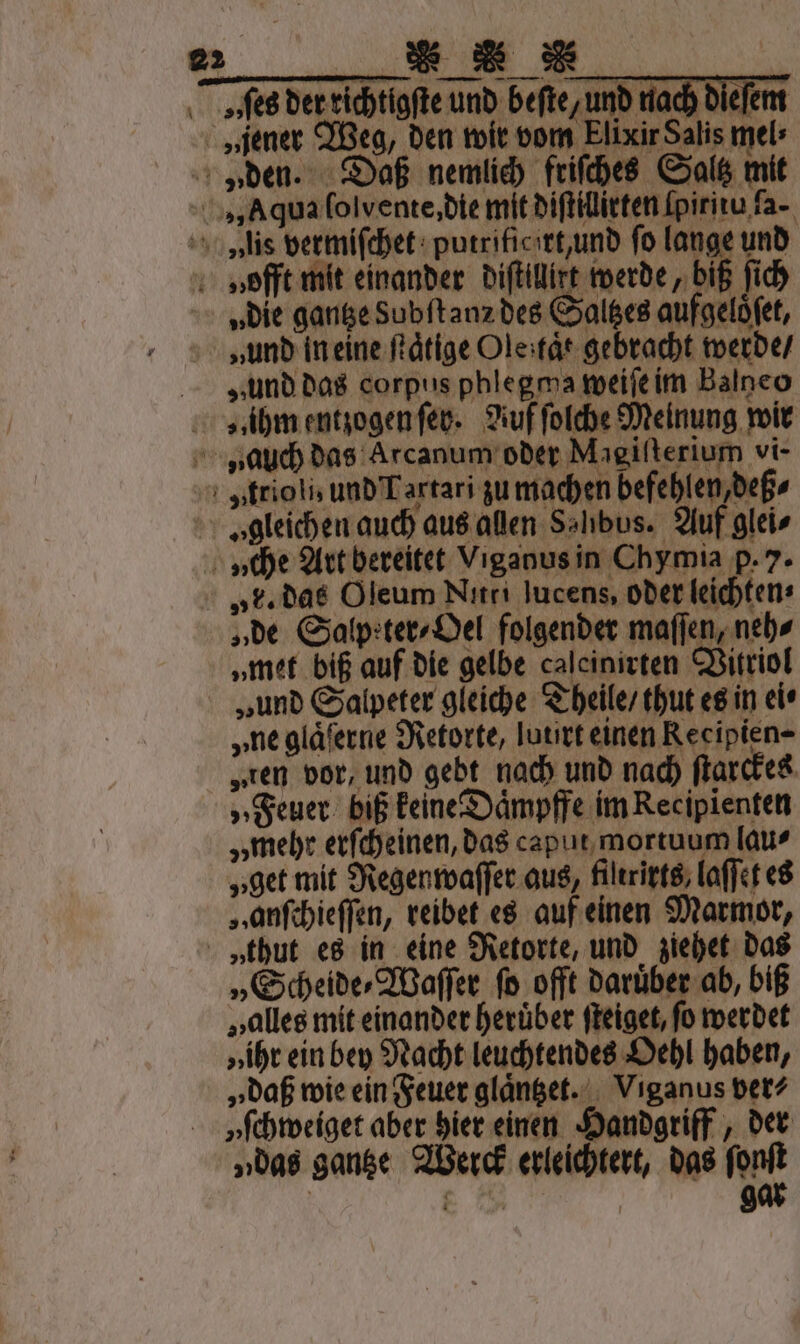 W...... ves der richtigſte und beſte, und nach dieſem „jener Weg, den wir vom Elixir Salis mel: „den. Daß nemlich friſches Saltz mit „Aqua ſolvente, die mit diſtillirten ſpiritu ſa- v»iis vermiſchet putrificirt, und fo lange und naofft mit einander diſtillirt werde, biß ſich „die gantze Subſtanz des Saltzes aufgelöfet, „und in eine ſtaͤtige Ole tat gebracht werde / „und das corpus phlegma weiſe im Balneo „ihm entzogen ſey. Auf ſolche Meinung wir rauch das Arcanum oder Magiſterium vi- „trioli, und Tartari zu machen befehlen, deß⸗ I gleichen auch aus allen Salıbus. Auf glei⸗ \ „che Art bereitet Viganus in Chymia p. 7. „F. das Oleum Nitri jucens, oder leichten⸗ „de Salpeter⸗Oel folgender maſſen, neh⸗ „met biß auf die gelbe calcinirten Vitriol „und Salpeter gleiche Theile / thut es in ei⸗ „ne gläferne Retorte, lourt einen Recipien- „ten vor, und gebt nach und nach ſtarckes „Feuer biß keine Daͤmpffe im Recipienten „mehr erſcheinen, das caput mortuum lau⸗ „get mit Regenwaſſer aus, filtrirts, laſſet es „ anſchieſſen, reibet es auf einen Marmor, „thut es in eine Retorte, und ziehet das „Scheide⸗Waſſer ſo offt daruͤber ab, biß „alles mit einander heruͤber ſteiget, fo werdet „ihr ein bey Nacht leuchtendes Oehl haben, „ daß wie ein Feuer glaͤntzet. Viganus ver⸗ yſchweiget aber hier einen Handgriff, der „das gantze Werck erleichtert, das ſonſt . | gar