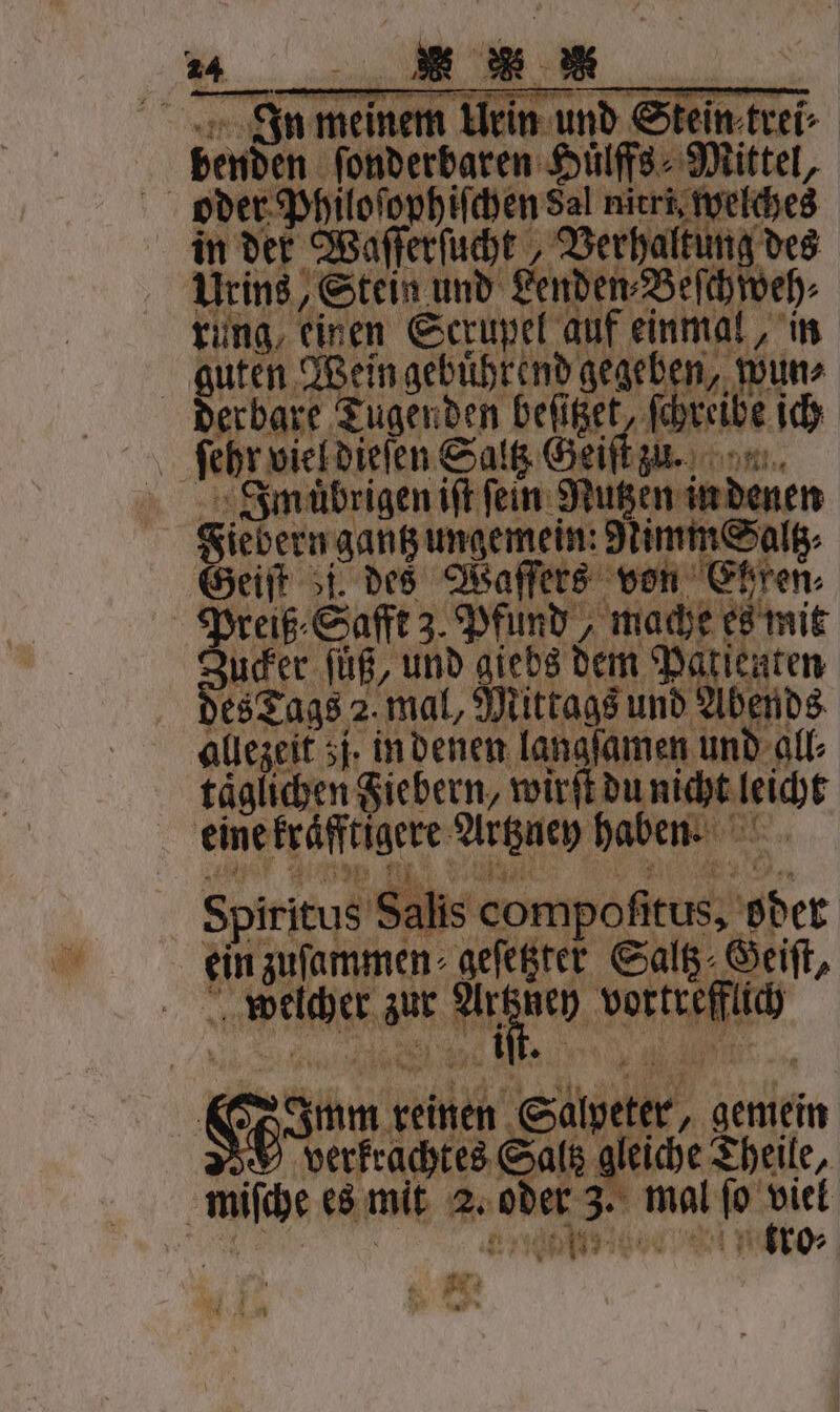 In meinem Urin und Stein trei⸗ benden ſonderbaren Huͤlffs⸗ Mittel, oder Philoſophiſchen Sal nitri, welches in der Waſſerſucht Verhaltung des Urins, Stein und Lenden⸗Beſchweh⸗ rung, einen Scrupel auf einmal, in guten Wein gebuͤhrend ger eh sch derbare Tugenden ie reibe ich \ nn Imuͤbrigen iſt fein Nutzen in denen Ges ern gantz ungemein: Nimm Saltz⸗ breiß⸗Safft 3. Pfund, mache es mit zucker ſüß, und giebs dem Patienten es Tags 2. mal, Mittags und Abends allezeit zj. in denen langsamen und All: täglichen Fiebern, wirft du nicht leicht einefräftigere Arne haben: Spiritus Sale compofitus, Hbet ein zufammen- gefeßter Saltz Geiſt, welcher zur 1 5 vortrefflich N | * 1 Hum reinen Sawparr, gemein c verkrachtes Saltz gleiche Theile, miſche es mit 2. oder 3. mal ſo viel e Ba N ET En icio u: W *