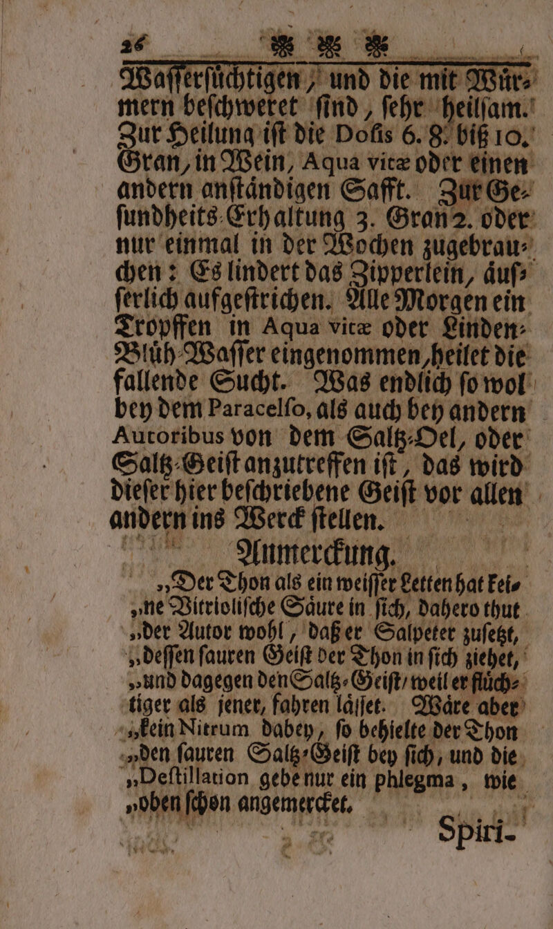 Wafferfüch mern Gran, in Wein, Aqua vitæ oder einen andern anſtaͤndigen Safft. Zur Ge⸗ ſundheits Erhaltung 3. Gran 2. oder nur einmal in der Wochen zugebrau⸗ chen: Es lindert das Zipperlein, auf ſerlich aufgeſtrichen. Alle Morgen ein Tropffen in Aqua vitæ oder Linden Bluͤh Waſſer eingenommen, heilet die fallende Sucht. Was endlich ſo wol bey dem Paracelſo, als auch bey andern Aucoribus pen dem Salz, Hel oder Saltz⸗Geiſt anzutreffen iſt, das wird dieſer hier beſchriebene Geiſt vor allen andern ins Werck ſtellnn. n em Der Thon als ein weiſſer Letten hat kei⸗ „ne Vitrioliſche Säure in ſich, dahero thut „der Autor wohl, daß er Salpeter zuſetzt, „ deſſen ſauren Geiſt der Thon in ſich ziehet, „und dagegen den Saltz⸗Geiſt / weil er fluͤch⸗ tiger als jener, fahren laͤſet. Ware aber » kein Nitrum dabey, fo behielte der Thon „Den ſauren Saltz⸗Geiſt bey ſich, und die „Deftillation gebe nur ein phlegma, wie 1 „oben ſchon angemercket. 1 Spiri.