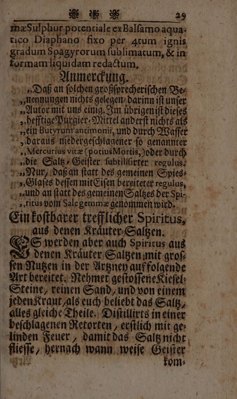 OS werden aber auch Spiricus aus denen Kraͤuter Saltzen mit groſ⸗ fen Nutzen in der Artzney auf folgende jeden Kraut als euch beliebt das Saltz, alles gleiche Theile. Diſtillirts in einer beſchlagenen Retorten, erſtlich mit ge⸗ linden Feuer, damit das Saltz nicht 88 6 se ’ * 445 kom⸗