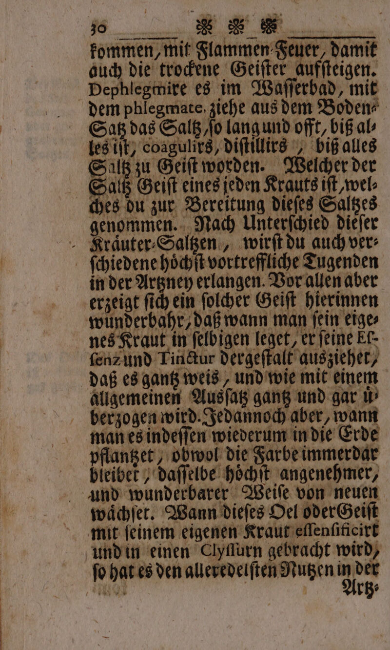 kommen, mit Flammen Feuer, damit auch die trockene Geiſter aufſteigen. Dephlegtnire es im Waſſerbad, mit dem phlegmate ziehe aus dem Boden⸗ Satz das Saltz, ſo lang und offt, biß al⸗ les iſt, coagulirs, diſtillirs, biß alles Saltz zu Geiſt worden. Welcher der Saltz Geiſt eines jeden Krauts iſt,wel⸗ ches du zur Bereitung dieſes Saltzes genommen. Nach Unterſchied dieſer Krauter⸗Saltzen, wirſt du auch ver⸗ ſchiedene hoͤchſt vortreffliche Tugenden in der Artzney erlangen. Vor allen aber erzeigt ſich ein ſolcher Geiſt hierinnen wunderbahr, daß wann man ſein eige⸗ nes Kraut in ſelbigen leget, er feine kf. ſen⸗ und Tinctur dergeſtalt ausziehet, daß es gantz weis, und wie mit einem allgemeinen Ausſatz gantz und gar uͤ berzogen wird. Jedannoch aber, wann man es indeſſen wiederum in die Erde pflantzet, obwol die Farbe immerdar bleibet , daſſelbe hoͤchſt angenehmer, und wunderbarer Weiſe von neuen waͤchſet. Wann dieſes Oel oder Geiſt mit feinem eigenen Kraut eſſenſificirt und in einen Clyflurn gebracht wird, ſo hat es den alleredelſten Nutzen A en rg