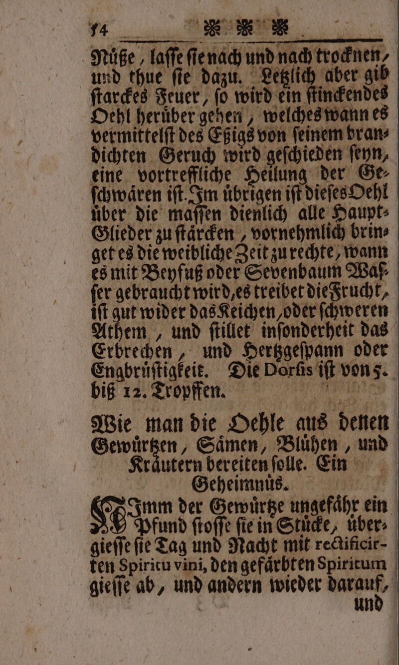 * „ 1 MNüße, laſſe ſie nach und nach trocknen, * und thue fie dazu. Letzlich aber gib ſtarckes Feuer, ſo 50 nckendes Oehl heruͤber gehen, welches wann es vermittelſt des Eßigs von feinem bran⸗ dichten Geruch wird geſchieden ſeyn, eine vortreffliche Heilung der Ge ſchwaͤren ift. Im übrigen iſt dieſesOehl über die maſſen dienlich alle Haupt: Glieder zu ftärden , vornehmlich brin⸗ get es die weibliche Zeit zu rechte, wann es mit Beyfuß oder Sevenbaum Waf⸗ fer gebraucht wird es treiber die Frucht, iſt gut wider das Keichen, oder ſchweren Athem , und ſtillet inſonderheit das Erbrechen, und Hertzgeſpann oder Engbrüftigfeie. Die Dorſis iſt von 5. biß 12. Tropffen. Nine Wie man die Oehle aus denen Gewuͤrtzen, Saͤmen, Bluͤhen, und Klraͤutern bereiten ſolle. ein Geheimnuůͤnnsz. Hum der Gewuͤrtze ungefaͤhr ein 0 Pfund ſtoſſe ſie in Stuͤcke, uͤber⸗ gieſſe fie Tag und Nacht mit rectificir- ten Spiritu vini, den gefaͤrbten Spiritum gieſſe ab, und andern wieder 1 1 N