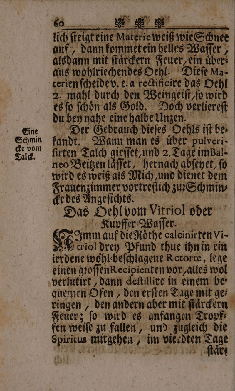 Schmin cke vom Talck. ar, Ane belles We aſſer, alsdann mit ſtaͤrckern „ über | aus w lricchenbes Oe hl. Dieſe Ma- 2. mahl durch den Weingeiſt o wird es ſo 4155 als Gold. 7 55 verliereſt du bey nahe eine halbe Unz Der Gebrauch dieſes Ochls iſt be⸗ Wann man es uͤber pulveri⸗ firten Talch e e 2.2 7 imBal- ffet, hernach abſeyet, ſo wird es weiß als Mich und dienet dem Frauenzimmer vortreflich W cke des Angeſichts. Das 2 Vitriol oder pffer⸗Waſſer. Han dur dieRöthe caleinirten vi- 2 triol drey Pfund thue ihn in ein irrdene wohl beſchlagene Rororte, lege einen gꝛoſſenkecipienten vor alles wol quemen Ofen, „den erſten Tage mit ge⸗ ringen, den andern aber mit ſtaͤrckern Feuer; fo wird es anfangen Tropf⸗ fen weiſe zu fallen, „und gleich die es N 55 im A W ſtare