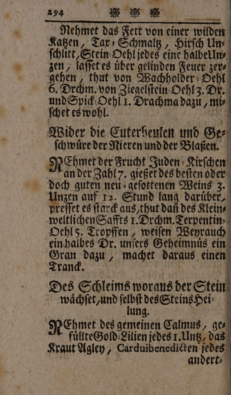 es d 294 BES Nehmet das Fett von einer wilden Katzen, Tarx⸗Schmaltz, Hirſch Un zen, laſſet es uͤber gelinden Feuer zer⸗ gehen, thut von Wachholder Oehl 6. Drchm. von Ziegelſtein Oehl 3. Dr. und Spick⸗ Oehl 1. Drachma dazu, mie ſchet es wohl. Wider die Cuterbeulen und Ger ſchwuͤre der Nieren und der Blaßen. a SREhmerder Frucht Juden⸗Kirſchen an der Zahl 7. gießet des beſten oder Unzen auf 12. Stund lang darüber, preſſet es ſtarck aus, thut dan des Klein ⸗ weltlichen Saffts 1. Drchm. Terpentin⸗ Hehl 5, Tropffen, weiſen Weyrauch ein halbes Dr. unſers Geheimnuͤs ein Gran dazu, machet daraus einen Tranck. in Des Schleims woraus der Stein waͤchſet/ und ſelbſt des Steins Hei⸗ 1 lung,... RCgmet des gemeinen Calmus, ge. A fuͤllte Gold Lilien jedes 1. Untz, das Kraut Agley, Carduibenedicten derte g Kr andert⸗