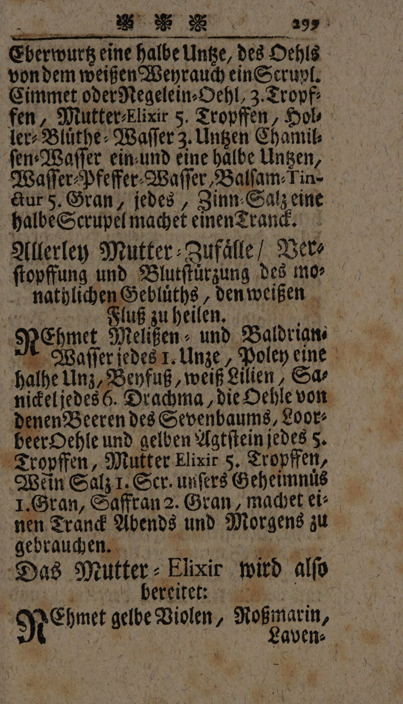 Eberwurtz eine halbe inte, des Oehls von dem weißen Weyrauch ein Scrupl. Eimmet oder Negelein⸗Oehl, 3. Tropf: fen, Mutter⸗klixir 5. Tropffen, Hob ler⸗Bluͤthe⸗Waſſer 3. Untzen Chamil⸗ ſen⸗Waſſer ein und eine halbe Untzen, Waſſer⸗pfeffer⸗Waſſer Balfam-Tin- ctur 5. Gran, jedes, Zinn⸗Salz eine halbe Scrupel machet einen Tranck. Allerley Mutter⸗Zufaͤlle / Ver⸗ nathlichen Gedluͤths, den weißen | Fluß zu heilen. ER halhe Unz, Beyfuß, weiß Lilien, Sa⸗ nickel jedes 6. Drachma, die Oehle von denen Beeren des Sevenbaums, Loor⸗ beer Oehle und gelben Agtſtein jedes 5. Tropffen, Mutter Elixir 5. Tropffen, Wein Salz 1. Ser. unſers Geheimnus nen Tranck Abends und Morgens zu Feprauche gn RonEre Das Mutter - Elixir wird alſo es e eee, 56” Nebmet gelbe Violen, Roßmarin, W.