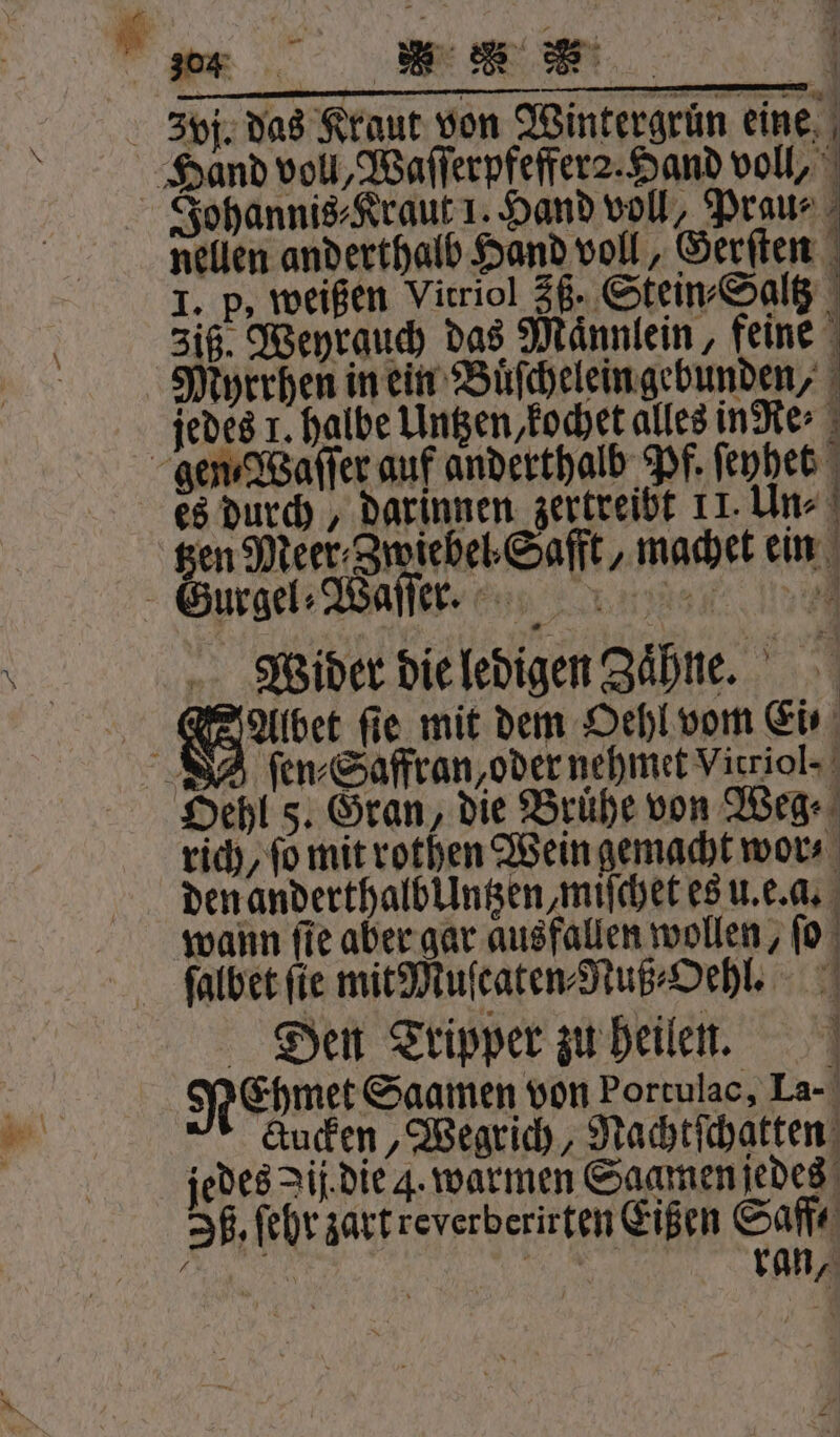 — ———— ä́—ä—̈—i — — nellen anderthalb Hand voll, Gerſten I. p, weißen Vitriol 35. Stein⸗Saltz 3iß. Weyrauch das Maͤnnlein, feine Myrrhen in ein Buͤſchelein gebunden, jedes 1. halbe Untzen, kochet alles inRe⸗ es durch, darinnen zertreibt 11. Un⸗ gen Meer⸗Zwiebel Safft, machet ein Wider die ledigen Zähne. 1 ſen⸗Saffran oder nehmet Var ol. rich, ſo mit rothen Wein gemacht wor⸗ den anderthalbllntzen, miſchet es u. e. a. wann ſie aber gar ausfallen wollen, ſo ſalbet fie mitMuſcaten⸗Nuß⸗Oehl. Den Tripper zu heilen. | NeEhmet Saamen von borculae La. Kücken, Wegrich, Nachtſchatten jedes Jij die 4. warmen Saamen jedes Ih. ſehr zart reverberirten Eißen Saff⸗