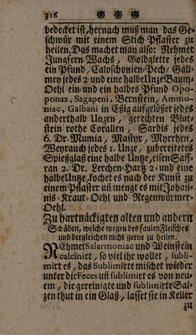 1 2 Der 187 . Win fr ‚316 e un e ee Narr bedecket iſt hernach muß man das Ge⸗ ſchwuͤr mit einem Stich Pflaſter zu heilen. Das machet man alſo: Nehmet Jungfern Wachs, Goldglette jedes ein Pfund, Caloſchonien⸗Pech, Gall⸗ men jedes 2 und eine halbellnze Baum⸗ Oehl ein und ein halbes Pfund Opo- ponax, Sagapeni „Bernſtein, Ammo- niac, Galbani in Eßig aufgeloͤßet jedes anderthalb Unzen, gerechten Blut⸗ ſtein rothe Corallen, Sardis jedes 6. Dr. Mumia, Maſtyr, Myrrhen, Weyrauch jedes 1. Unze, zubereitetes Spießglaß eine halbe Untze, eiſen Saff⸗ ran 2. Dr. Lerchen⸗Harßz 2⸗ und eine halbellntze, kochet es nach der Kunſt zu einem Pflafter un mengt es mit Johan⸗ nis⸗Kraut⸗Oehl und Regenwuͤrmer⸗ Dehkisur u: e Zu hartnaͤckigten alten und andern Schäden, welche wegen des faulen Fleiſches und dergleichen nicht gerne zu heilen. MeEhmetsalarmoniac und Weinſtein A calcinirt, ſo viel ihr wollet, ſubli⸗ mirt es, das Sublimirte miſchet wieder em, die gereinigte und ſublimirte Sal⸗ zen thut in ein Glaß/ laſſet fie in Keller