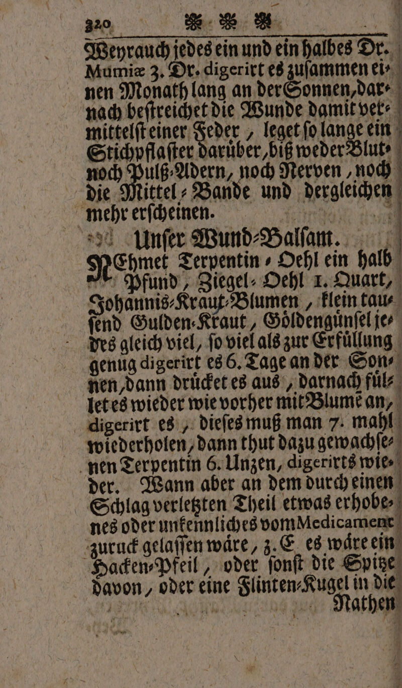 Weyrauch jedes ein und ein halbes Dr. Mumiæ 3. Dr. digerirt es zuſammen ei⸗ nen Monath lang an der Sonnen, dar⸗ nach beſtreichet die Wunde damit ver mittelſt einer Feder , leget ſo lange ein Stichpflaſter daruber, biß weder Blut · noch Mace ze Nerven, noch die Mittel⸗ Bande und dergleichen mehr erſcheinen. Ian dr 3 % Unſer Wund⸗Balſam. NeChmet Terpentin ⸗Oehl ein halb Pfund, Ziegel⸗ Oehl 1. Quart, Johannis⸗Kraut⸗Blumen, klein tau⸗ ſend Gulden⸗Kraut, Goͤldenguͤnſel je des gleich viel, ſo viel als zur Erfüllung genug digerirt es 6. Tage an der Son⸗ nen, dann druͤcket es aus, darnach fuͤ⸗ let es wieder wie vorher mit Blume an, digerirt es, dieſes muß man 7. mahl wiederholen, dann thut dazu gewachſe⸗ nen Terpentin 6. Unzen, digerirts wie der. Wann aber an dem durch einen Schlag verletzten Theil etwas erhobe⸗ nes oder unkennliches vom Medicament zuruck gelaſſen wäre, z. E es ware ein Hacken⸗Pfeil, oder ſonſt die Spitze davon, oder eine Flinten⸗Kugel in die