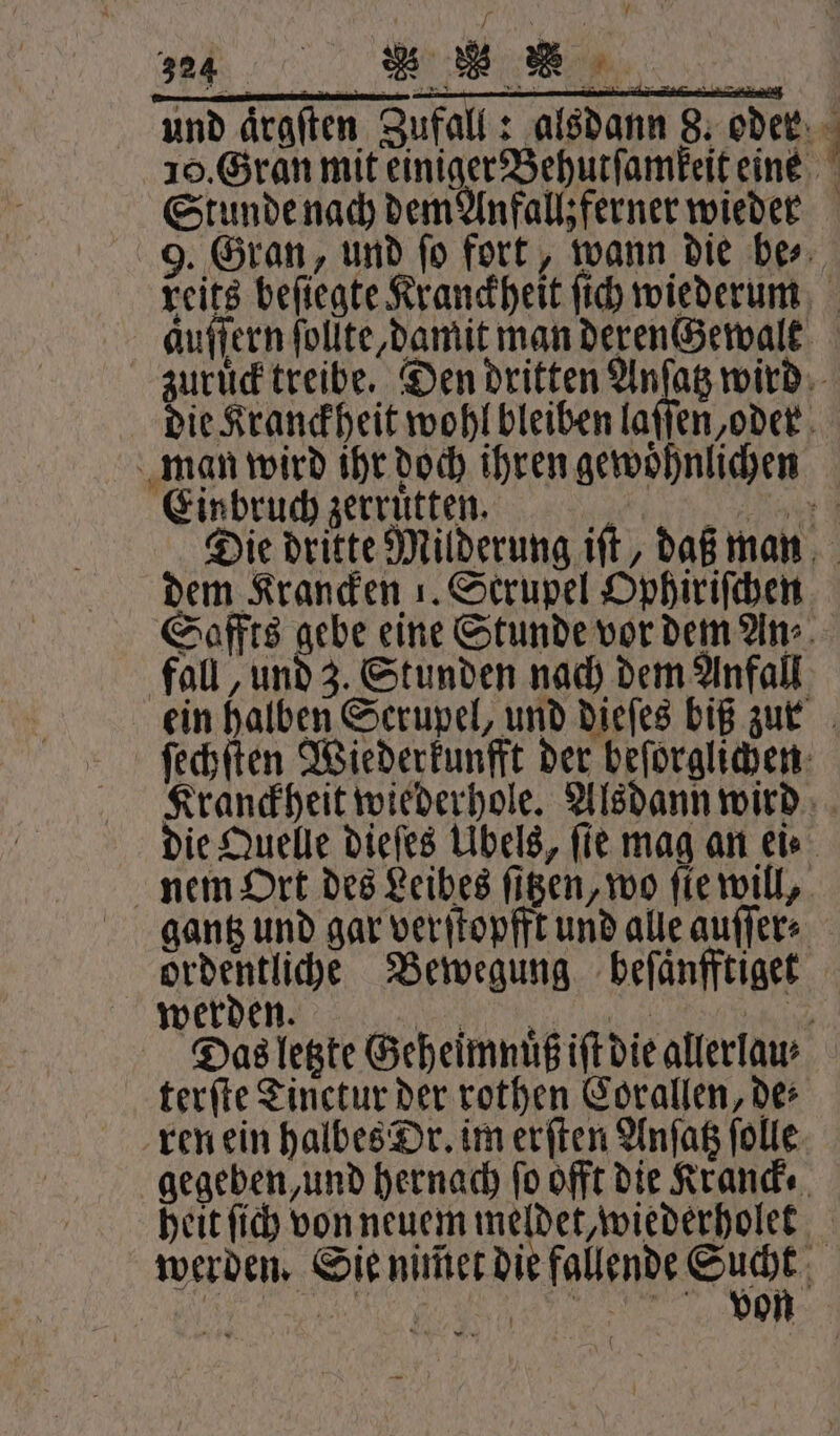 ne. Br und draften Zufall: alsdann 8. oder 10. Gran mit einiger Behutſamkeit eine Stunde nach dem Anfallz ferner wieder 9. Gran, und ſo fort, wann die be⸗ reits befiegte Kranckheit ſich wiederum aͤuſſern ſollte, damit man derenccewalt zuruͤck treibe. Den dritten Anſatz wird die Kranckheit wohl bleiben laſſen, oder man wird ihr doch ihren gewohnlichen Einbruch zerruͤtten. 14 779714 Die dritte Milderung iſt, daß man dem Krancken 1. Scrupel Ophiriſchen Saffts gebe eine Stunde vor dem An⸗ fall, und 3. Stunden nach dem Anfall ein halben Serupel, und dieſes biß zur ſechſten Wiederkunfft der beſorglichen Kranckheit wiederhole. Alsdann wird die Quelle dieſes Übels, fie mag an ei⸗ nem Ort des Leibes ſitzen, wo ſie will, gantz und gar verſtopfft und alle auſſer⸗ ordentliche Bewegung beſaͤnfftiget werden. VO Das letzte Geheimnuͤß iſt die allerlau⸗ terſte Tinetur der rothen Corallen, des ren ein halbes Dr. im erſten Anſatz ſolle gegeben, und hernach fo offt die Kranck⸗ heit ſich von neuem meldet, wiederholet werden. Sie nimet eee