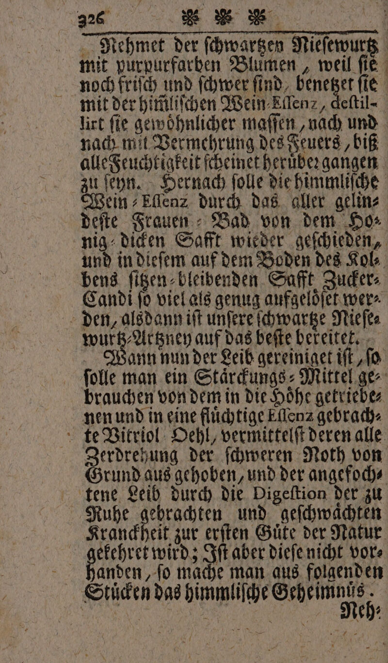 2265 ee Se 4 RNegmet der ſchwartzen Nieſewurtz mit purpurfarben Blumen, weil fie noch friſch und ſchwer find, 18 ſte mit der him̃liſchen Wein Ellen, deſtil- lirt fie gewöhnlicher maſſen, nach und nach mit Vermehrung des Feuers, biß alle Feuchtigkeit ſcheinet heruber gangen zu ſeyn. Hernach ſolle die himmliſche Wein ⸗Ellenz durch das aller gelin⸗ deſte Frauen Bad von dem Ho⸗ nig dicken Saft wieder geſchieden, und in dieſem auf dem Boden des Kol⸗ bens ſitzen⸗ bleibenden Safft Zucker⸗ Candi ſo viel als genug aufgeloͤſet wer⸗ den, alsdann iſt unſere ſchwartze Nieſe⸗ Wa auf das beſte bereitet. Wann nun der Leib gereiniget ift „fo ſolle man ein Staͤrckungs⸗Mittel ge⸗ brauchen von dem in die Höhe getriebe⸗ nen und in eine fluͤchtige Eflenz gebrach⸗ te Vitriol Oehl, vermittelſt deren alle Zerdrehung der ſchweren Noth von Grund aus gehoben, und der angefoch⸗ tene Leib durch die Digeſtion der zu Nuhe gebrachten und geſchwaͤchten Kranckheit zur erſten Güte der Natur | 1 wird; Iſt aber dieſe nicht vor⸗ handen, ſo mache man aus folgenden Stuͤcken das himmliſche ee 1 g eh⸗