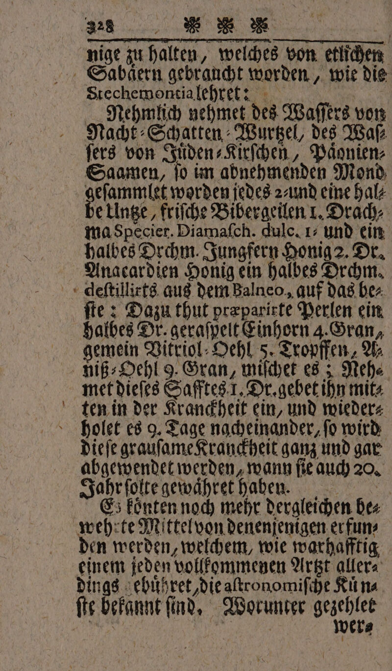 — nige zur halten, weiches von etlichen Stechemontia lehret: | Nehmlich nehmet des Waſſers von Nacht Schatten Wurtzel, des Waſ⸗ ſers von Juͤden⸗Kirſchen, Paͤonien⸗ Saamen, ſo im abnehmenden Mond ehren worden jedes 2⸗und eine hal⸗ e Untze, friſche Bibergeilen 1. Drach⸗ ma Specier. Diamafch. dulc. 1: und ein Anacardien Honig ein halbes Drchm. fie: Dazu thut præparirte Perlen ein halbes Dr. geraſpelt Einhorn . Gran, gemein Vitriol⸗Oehl 5. Tropffen, Ur met dieſes Safftes 1. Dr. gebet ihn mit⸗ dieſe grauſame Kranckheit ganz und gar abgewendet werden, wann ſie auch 20. Jahr ſolte gewaͤhret haben. | Es koͤnten noch mehr dergleichen bes den werden, welchem, wie warhafftig, einem jeden vollkommenen Artzt aller⸗ ver⸗ ſte bekannt ſind. Worunter geaehlet |