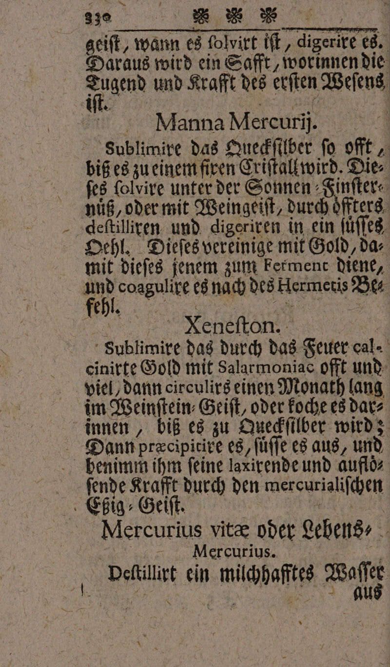 geiſt, wann es folvirt iſt, digerire es. Daraus wird ein Safft, worinnen die em und Krafft des erſten Weſens un Er K \ | Manna Mercurij. sublimire das Queckſilber fo offt, biß es zu einem firen Criſtall wird. Dies ſes ſolvire unter der Sonnen Finſter⸗ nuͤß, oder mit Weingeiſt, durch oͤffters deſtilliren und digeriren in ein ſuͤſſes Oehl. Dieſes vereinige mit Gold, da⸗ mit dieſes jenem zum kerment diene, fh coagulixe es nach des Hermetis Be⸗ e eee, Sublimire das durch das Feuer cal einirte Gold mit Salarmoniac offt und viel, dann circulirs einen Monath lang im Weinſtein⸗Geiſt, oder koche es dar⸗ innen, biß es zu Queckſilber wird; Dann præcipitire es, füfle es aus, und pbhenimm ihm ſeine laxirende und auflöz ſende Krafft durch den mercurialiſchen Ebßig⸗Geiſt. N Mercurius vitæ oder Lebens „ Mexcurius. N edit ein müchhaftes Waffe * — \ =