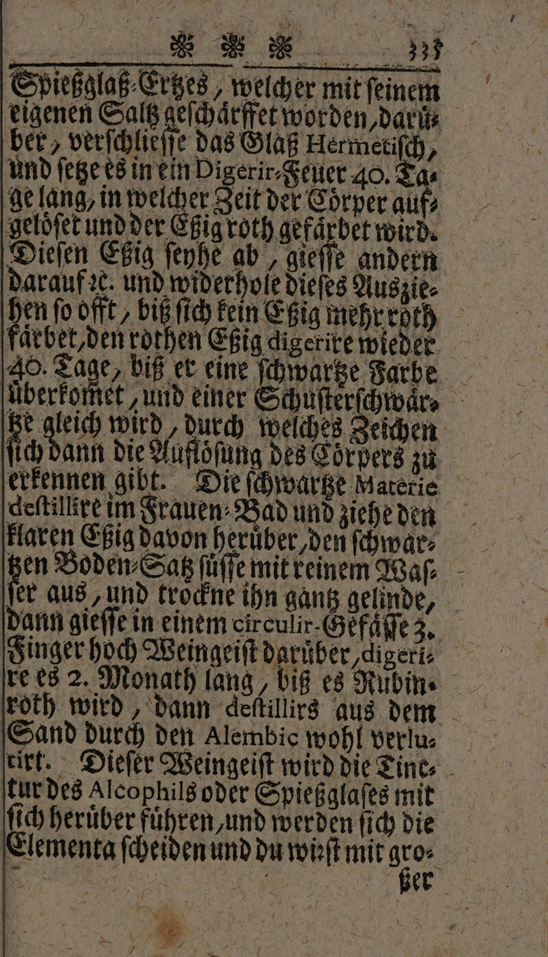 Sbießglaß⸗Ertzes, welcher mit feinem eigenen Saltz ede LEO Den Da ber, verſchlieſſe das Glaß Hermetiſch, und ſetze es in ein Pigerir⸗ Feuer 40, Tas gelang, in welcher Zeit der Cörper auf⸗ ‚gelöfetundder Eßig roth gefaͤrbet wird. Dieſen Etzig ſeyhe ab, gieſſe andern darauf ze. und widerhole dieſes Auszie⸗ hen fo offt biß ſich kein Eßig mehr roth ärbet, den rothen Eßig digerire wieder 40. Tage, biß er eine Po Farbe uberkomet, und einer Schuſterſchwaͤr. tze gleich wird, durch welches Zeichen ſich ann die Auflöſung des Eörpers zu erkennen gibt. Die ſchwartze Materie deſtillire im Frauen⸗Bad und ziehe den klaren Eßig davon heruͤber, den ſchwar⸗ er aus, und trockne ihn gantz gelinde, dann gieffe in einem circulir Gefſſſe 3. Finger hoch Weingeiſt daruber digeri⸗ re es 2. Monath lang, biß es Rubin. roth wird, dann deſtillirs aus dem Sand durch den Alembic wohl verlu⸗ tirt. Dieſer Weingeiſt wird die Tine⸗ tur des alcophils oder Spießglaſes mit ſich heruͤber fuͤhren, und werden ſich die Elementa ſcheiden und du wüft meg | 21 9225 e =.